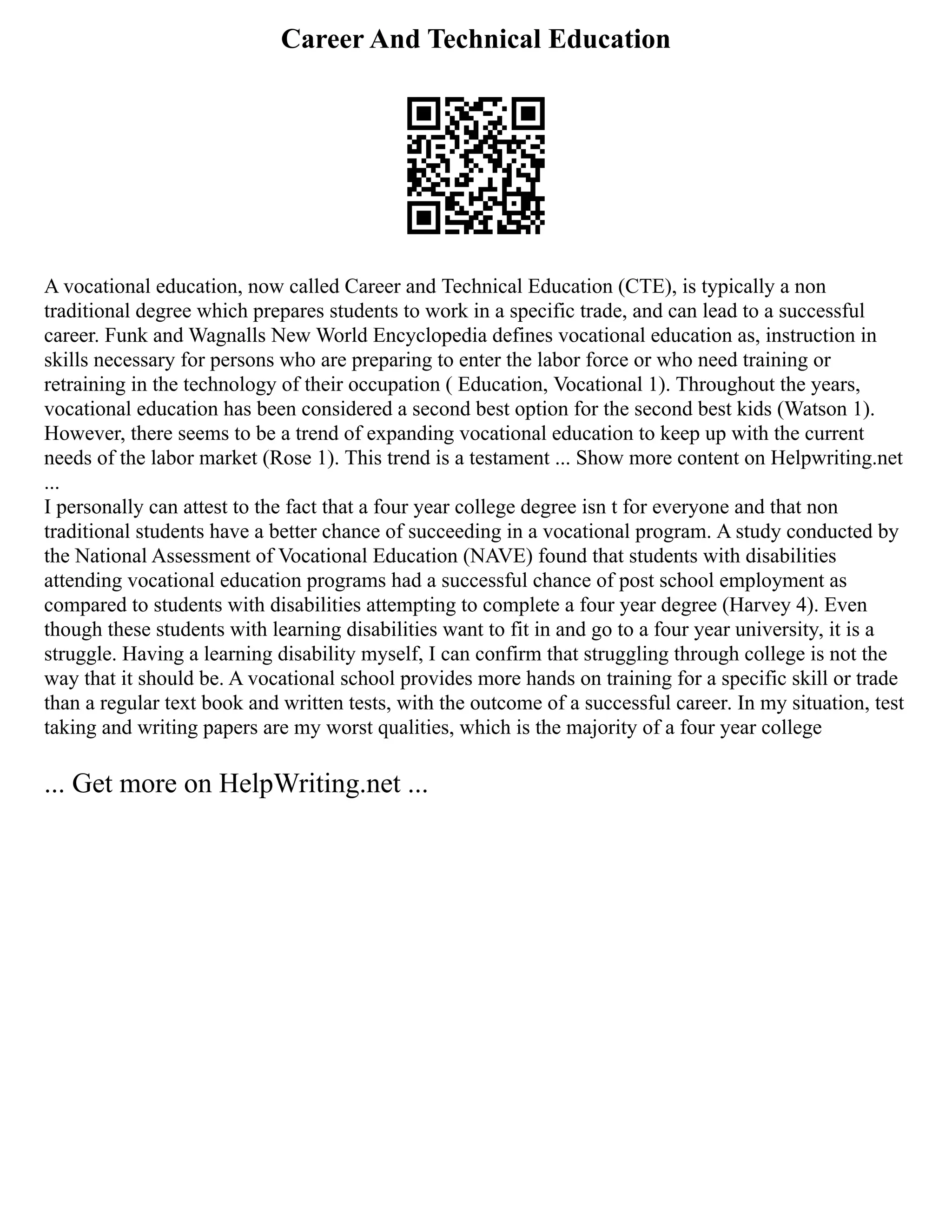 Career And Technical Education
A vocational education, now called Career and Technical Education (CTE), is typically a non
traditional degree which prepares students to work in a specific trade, and can lead to a successful
career. Funk and Wagnalls New World Encyclopedia defines vocational education as, instruction in
skills necessary for persons who are preparing to enter the labor force or who need training or
retraining in the technology of their occupation ( Education, Vocational 1). Throughout the years,
vocational education has been considered a second best option for the second best kids (Watson 1).
However, there seems to be a trend of expanding vocational education to keep up with the current
needs of the labor market (Rose 1). This trend is a testament ... Show more content on Helpwriting.net
...
I personally can attest to the fact that a four year college degree isn t for everyone and that non
traditional students have a better chance of succeeding in a vocational program. A study conducted by
the National Assessment of Vocational Education (NAVE) found that students with disabilities
attending vocational education programs had a successful chance of post school employment as
compared to students with disabilities attempting to complete a four year degree (Harvey 4). Even
though these students with learning disabilities want to fit in and go to a four year university, it is a
struggle. Having a learning disability myself, I can confirm that struggling through college is not the
way that it should be. A vocational school provides more hands on training for a specific skill or trade
than a regular text book and written tests, with the outcome of a successful career. In my situation, test
taking and writing papers are my worst qualities, which is the majority of a four year college
... Get more on HelpWriting.net ...
 