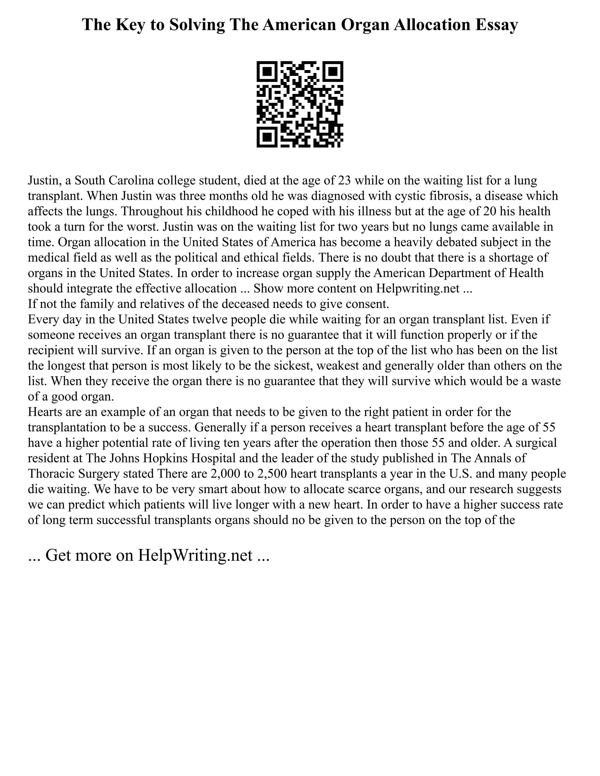 The Key to Solving The American Organ Allocation Essay
Justin, a South Carolina college student, died at the age of 23 while on the waiting list for a lung
transplant. When Justin was three months old he was diagnosed with cystic fibrosis, a disease which
affects the lungs. Throughout his childhood he coped with his illness but at the age of 20 his health
took a turn for the worst. Justin was on the waiting list for two years but no lungs came available in
time. Organ allocation in the United States of America has become a heavily debated subject in the
medical field as well as the political and ethical fields. There is no doubt that there is a shortage of
organs in the United States. In order to increase organ supply the American Department of Health
should integrate the effective allocation ... Show more content on Helpwriting.net ...
If not the family and relatives of the deceased needs to give consent.
Every day in the United States twelve people die while waiting for an organ transplant list. Even if
someone receives an organ transplant there is no guarantee that it will function properly or if the
recipient will survive. If an organ is given to the person at the top of the list who has been on the list
the longest that person is most likely to be the sickest, weakest and generally older than others on the
list. When they receive the organ there is no guarantee that they will survive which would be a waste
of a good organ.
Hearts are an example of an organ that needs to be given to the right patient in order for the
transplantation to be a success. Generally if a person receives a heart transplant before the age of 55
have a higher potential rate of living ten years after the operation then those 55 and older. A surgical
resident at The Johns Hopkins Hospital and the leader of the study published in The Annals of
Thoracic Surgery stated There are 2,000 to 2,500 heart transplants a year in the U.S. and many people
die waiting. We have to be very smart about how to allocate scarce organs, and our research suggests
we can predict which patients will live longer with a new heart. In order to have a higher success rate
of long term successful transplants organs should no be given to the person on the top of the
... Get more on HelpWriting.net ...
 