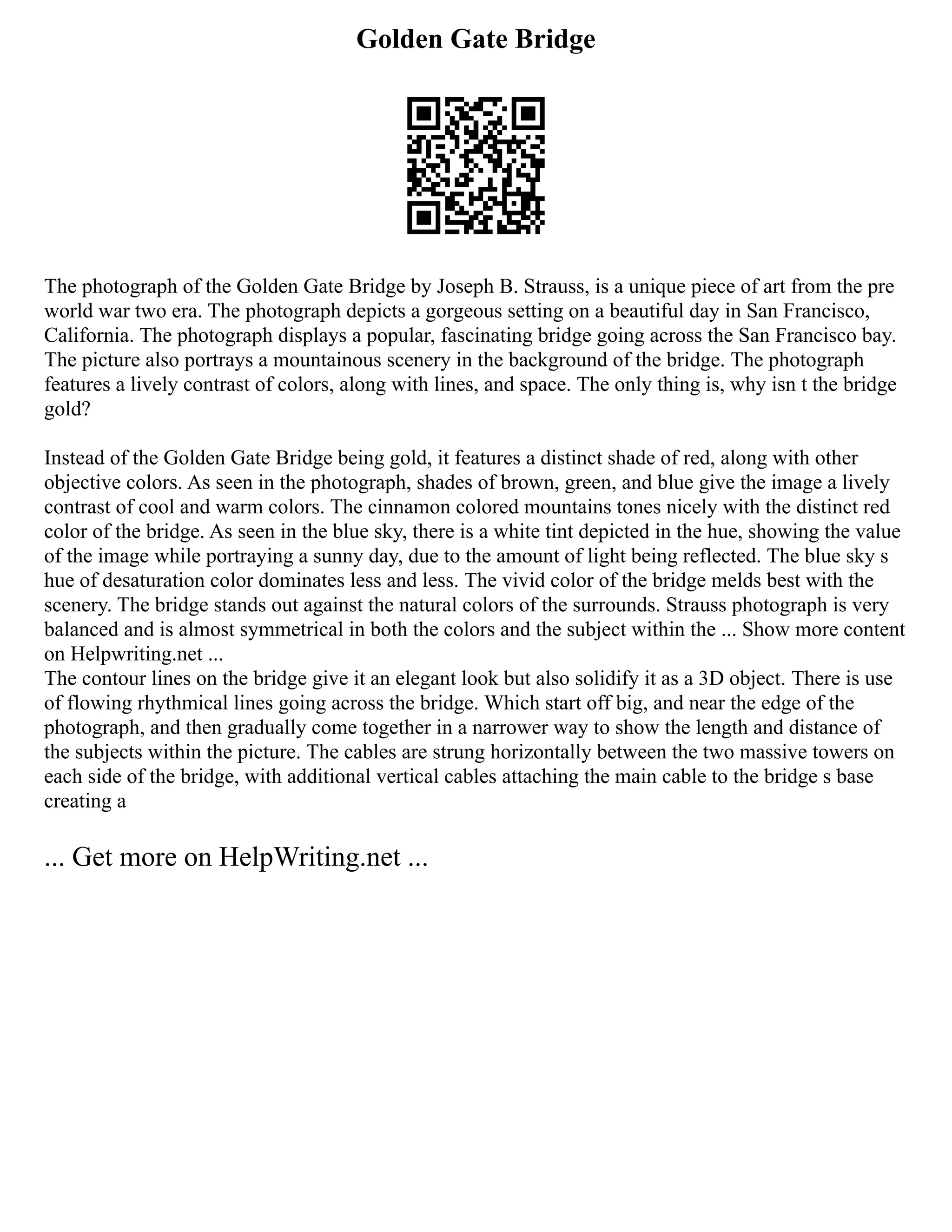 Golden Gate Bridge
The photograph of the Golden Gate Bridge by Joseph B. Strauss, is a unique piece of art from the pre
world war two era. The photograph depicts a gorgeous setting on a beautiful day in San Francisco,
California. The photograph displays a popular, fascinating bridge going across the San Francisco bay.
The picture also portrays a mountainous scenery in the background of the bridge. The photograph
features a lively contrast of colors, along with lines, and space. The only thing is, why isn t the bridge
gold?
Instead of the Golden Gate Bridge being gold, it features a distinct shade of red, along with other
objective colors. As seen in the photograph, shades of brown, green, and blue give the image a lively
contrast of cool and warm colors. The cinnamon colored mountains tones nicely with the distinct red
color of the bridge. As seen in the blue sky, there is a white tint depicted in the hue, showing the value
of the image while portraying a sunny day, due to the amount of light being reflected. The blue sky s
hue of desaturation color dominates less and less. The vivid color of the bridge melds best with the
scenery. The bridge stands out against the natural colors of the surrounds. Strauss photograph is very
balanced and is almost symmetrical in both the colors and the subject within the ... Show more content
on Helpwriting.net ...
The contour lines on the bridge give it an elegant look but also solidify it as a 3D object. There is use
of flowing rhythmical lines going across the bridge. Which start off big, and near the edge of the
photograph, and then gradually come together in a narrower way to show the length and distance of
the subjects within the picture. The cables are strung horizontally between the two massive towers on
each side of the bridge, with additional vertical cables attaching the main cable to the bridge s base
creating a
... Get more on HelpWriting.net ...
 