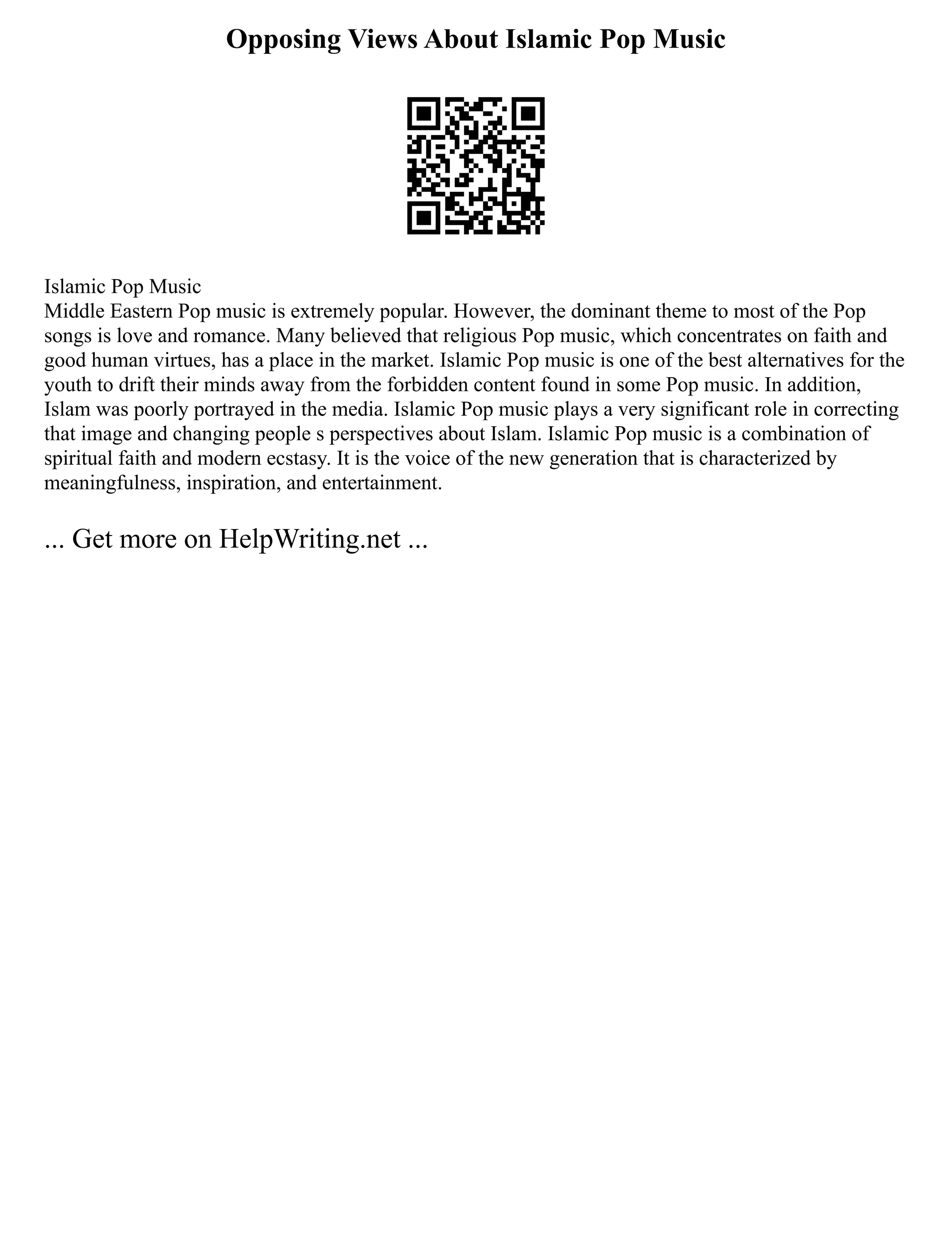 Opposing Views About Islamic Pop Music
Islamic Pop Music
Middle Eastern Pop music is extremely popular. However, the dominant theme to most of the Pop
songs is love and romance. Many believed that religious Pop music, which concentrates on faith and
good human virtues, has a place in the market. Islamic Pop music is one of the best alternatives for the
youth to drift their minds away from the forbidden content found in some Pop music. In addition,
Islam was poorly portrayed in the media. Islamic Pop music plays a very significant role in correcting
that image and changing people s perspectives about Islam. Islamic Pop music is a combination of
spiritual faith and modern ecstasy. It is the voice of the new generation that is characterized by
meaningfulness, inspiration, and entertainment.
... Get more on HelpWriting.net ...
 