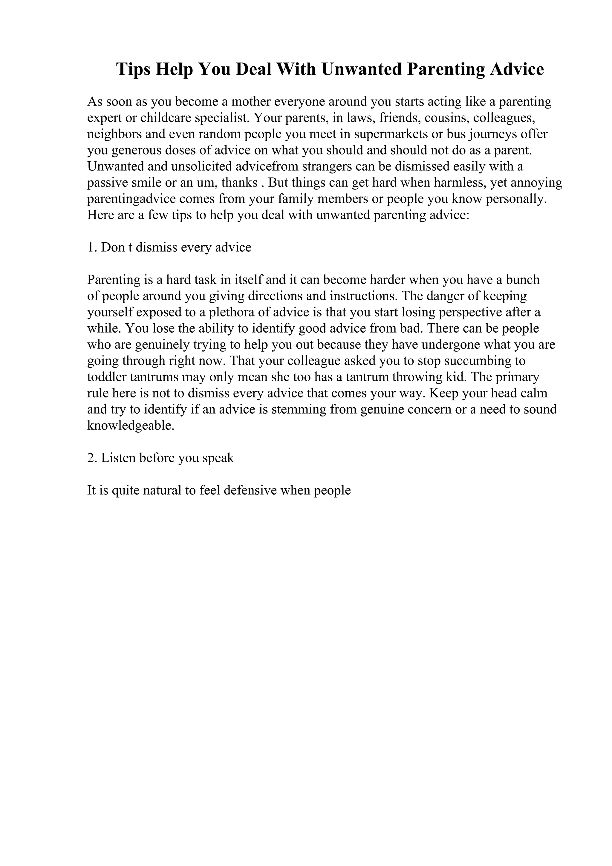 Tips Help You Deal With Unwanted Parenting Advice
As soon as you become a mother everyone around you starts acting like a parenting
expert or childcare specialist. Your parents, in laws, friends, cousins, colleagues,
neighbors and even random people you meet in supermarkets or bus journeys offer
you generous doses of advice on what you should and should not do as a parent.
Unwanted and unsolicited advicefrom strangers can be dismissed easily with a
passive smile or an um, thanks . But things can get hard when harmless, yet annoying
parentingadvice comes from your family members or people you know personally.
Here are a few tips to help you deal with unwanted parenting advice:
1. Don t dismiss every advice
Parenting is a hard task in itself and it can become harder when you have a bunch
of people around you giving directions and instructions. The danger of keeping
yourself exposed to a plethora of advice is that you start losing perspective after a
while. You lose the ability to identify good advice from bad. There can be people
who are genuinely trying to help you out because they have undergone what you are
going through right now. That your colleague asked you to stop succumbing to
toddler tantrums may only mean she too has a tantrum throwing kid. The primary
rule here is not to dismiss every advice that comes your way. Keep your head calm
and try to identify if an advice is stemming from genuine concern or a need to sound
knowledgeable.
2. Listen before you speak
It is quite natural to feel defensive when people
 