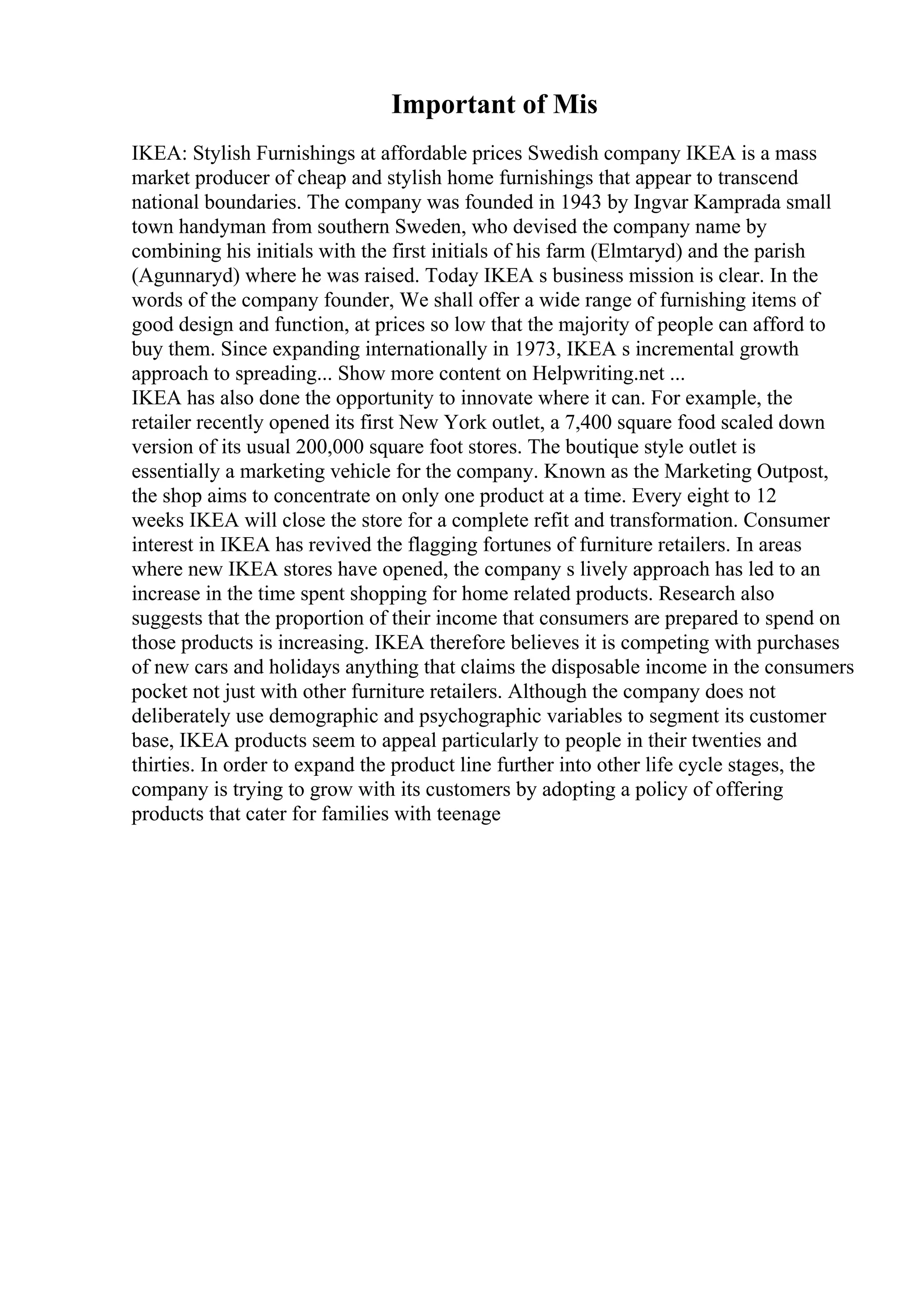 Important of Mis
IKEA: Stylish Furnishings at affordable prices Swedish company IKEA is a mass
market producer of cheap and stylish home furnishings that appear to transcend
national boundaries. The company was founded in 1943 by Ingvar Kamprada small
town handyman from southern Sweden, who devised the company name by
combining his initials with the first initials of his farm (Elmtaryd) and the parish
(Agunnaryd) where he was raised. Today IKEA s business mission is clear. In the
words of the company founder, We shall offer a wide range of furnishing items of
good design and function, at prices so low that the majority of people can afford to
buy them. Since expanding internationally in 1973, IKEA s incremental growth
approach to spreading... Show more content on Helpwriting.net ...
IKEA has also done the opportunity to innovate where it can. For example, the
retailer recently opened its first New York outlet, a 7,400 square food scaled down
version of its usual 200,000 square foot stores. The boutique style outlet is
essentially a marketing vehicle for the company. Known as the Marketing Outpost,
the shop aims to concentrate on only one product at a time. Every eight to 12
weeks IKEA will close the store for a complete refit and transformation. Consumer
interest in IKEA has revived the flagging fortunes of furniture retailers. In areas
where new IKEA stores have opened, the company s lively approach has led to an
increase in the time spent shopping for home related products. Research also
suggests that the proportion of their income that consumers are prepared to spend on
those products is increasing. IKEA therefore believes it is competing with purchases
of new cars and holidays anything that claims the disposable income in the consumers
pocket not just with other furniture retailers. Although the company does not
deliberately use demographic and psychographic variables to segment its customer
base, IKEA products seem to appeal particularly to people in their twenties and
thirties. In order to expand the product line further into other life cycle stages, the
company is trying to grow with its customers by adopting a policy of offering
products that cater for families with teenage
 