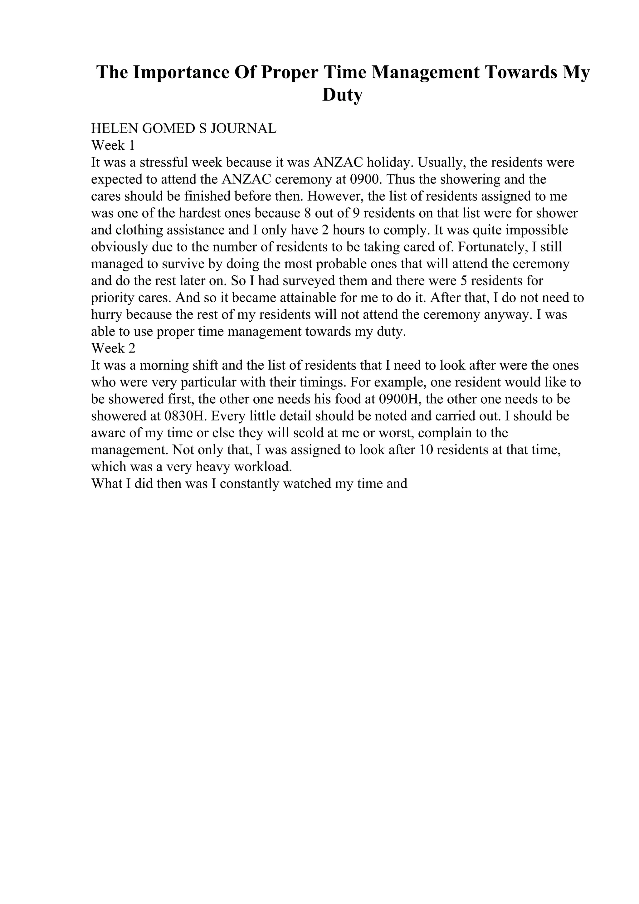 The Importance Of Proper Time Management Towards My
Duty
HELEN GOMED S JOURNAL
Week 1
It was a stressful week because it was ANZAC holiday. Usually, the residents were
expected to attend the ANZAC ceremony at 0900. Thus the showering and the
cares should be finished before then. However, the list of residents assigned to me
was one of the hardest ones because 8 out of 9 residents on that list were for shower
and clothing assistance and I only have 2 hours to comply. It was quite impossible
obviously due to the number of residents to be taking cared of. Fortunately, I still
managed to survive by doing the most probable ones that will attend the ceremony
and do the rest later on. So I had surveyed them and there were 5 residents for
priority cares. And so it became attainable for me to do it. After that, I do not need to
hurry because the rest of my residents will not attend the ceremony anyway. I was
able to use proper time management towards my duty.
Week 2
It was a morning shift and the list of residents that I need to look after were the ones
who were very particular with their timings. For example, one resident would like to
be showered first, the other one needs his food at 0900H, the other one needs to be
showered at 0830H. Every little detail should be noted and carried out. I should be
aware of my time or else they will scold at me or worst, complain to the
management. Not only that, I was assigned to look after 10 residents at that time,
which was a very heavy workload.
What I did then was I constantly watched my time and
 