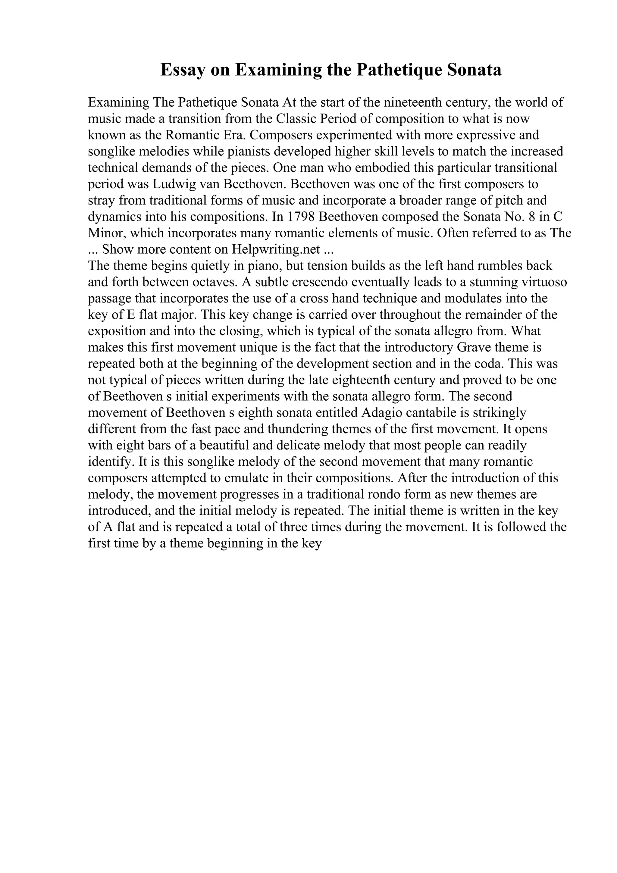 Essay on Examining the Pathetique Sonata
Examining The Pathetique Sonata At the start of the nineteenth century, the world of
music made a transition from the Classic Period of composition to what is now
known as the Romantic Era. Composers experimented with more expressive and
songlike melodies while pianists developed higher skill levels to match the increased
technical demands of the pieces. One man who embodied this particular transitional
period was Ludwig van Beethoven. Beethoven was one of the first composers to
stray from traditional forms of music and incorporate a broader range of pitch and
dynamics into his compositions. In 1798 Beethoven composed the Sonata No. 8 in C
Minor, which incorporates many romantic elements of music. Often referred to as The
... Show more content on Helpwriting.net ...
The theme begins quietly in piano, but tension builds as the left hand rumbles back
and forth between octaves. A subtle crescendo eventually leads to a stunning virtuoso
passage that incorporates the use of a cross hand technique and modulates into the
key of E flat major. This key change is carried over throughout the remainder of the
exposition and into the closing, which is typical of the sonata allegro from. What
makes this first movement unique is the fact that the introductory Grave theme is
repeated both at the beginning of the development section and in the coda. This was
not typical of pieces written during the late eighteenth century and proved to be one
of Beethoven s initial experiments with the sonata allegro form. The second
movement of Beethoven s eighth sonata entitled Adagio cantabile is strikingly
different from the fast pace and thundering themes of the first movement. It opens
with eight bars of a beautiful and delicate melody that most people can readily
identify. It is this songlike melody of the second movement that many romantic
composers attempted to emulate in their compositions. After the introduction of this
melody, the movement progresses in a traditional rondo form as new themes are
introduced, and the initial melody is repeated. The initial theme is written in the key
of A flat and is repeated a total of three times during the movement. It is followed the
first time by a theme beginning in the key
 