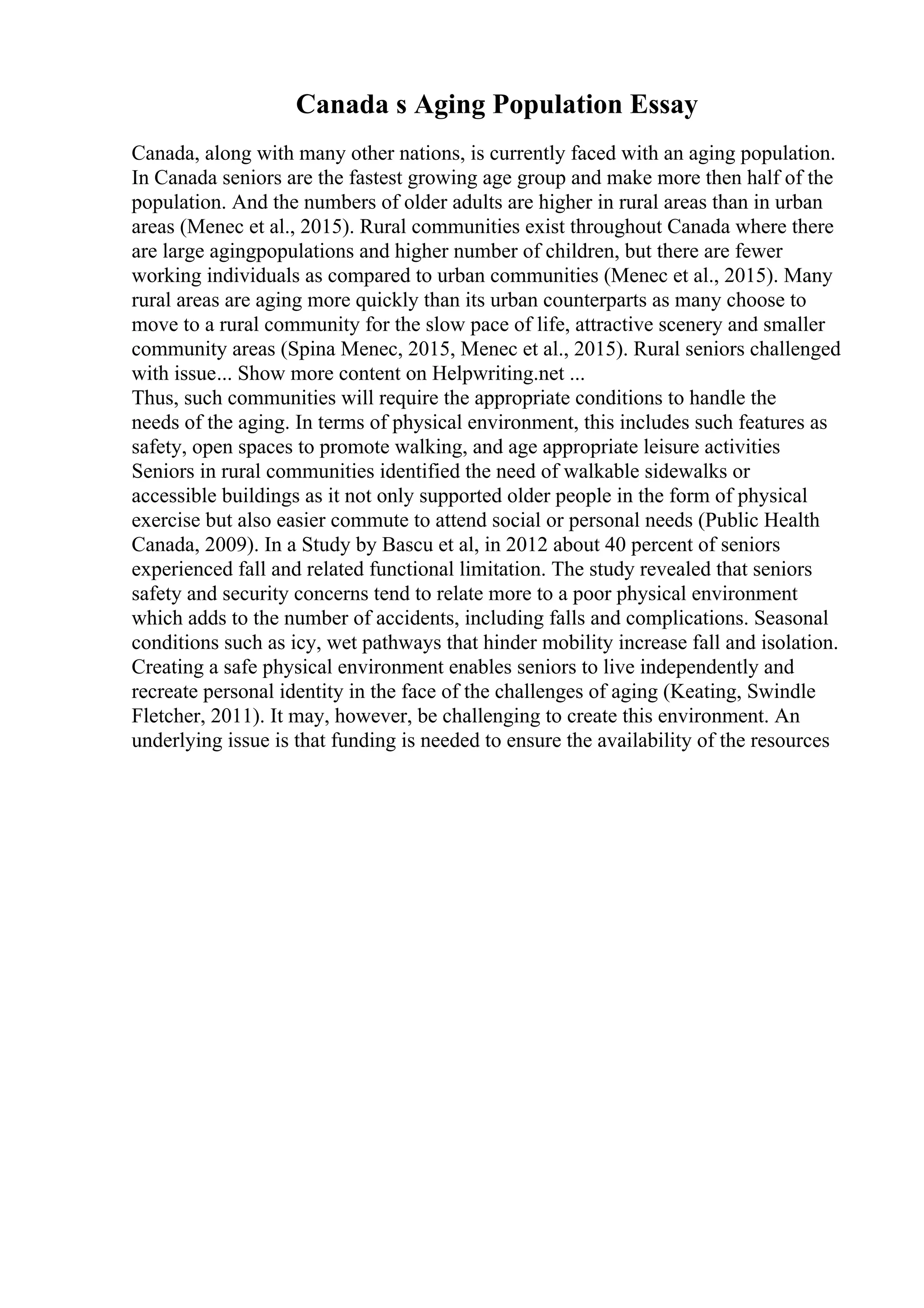 Canada s Aging Population Essay
Canada, along with many other nations, is currently faced with an aging population.
In Canada seniors are the fastest growing age group and make more then half of the
population. And the numbers of older adults are higher in rural areas than in urban
areas (Menec et al., 2015). Rural communities exist throughout Canada where there
are large agingpopulations and higher number of children, but there are fewer
working individuals as compared to urban communities (Menec et al., 2015). Many
rural areas are aging more quickly than its urban counterparts as many choose to
move to a rural community for the slow pace of life, attractive scenery and smaller
community areas (Spina Menec, 2015, Menec et al., 2015). Rural seniors challenged
with issue... Show more content on Helpwriting.net ...
Thus, such communities will require the appropriate conditions to handle the
needs of the aging. In terms of physical environment, this includes such features as
safety, open spaces to promote walking, and age appropriate leisure activities
Seniors in rural communities identified the need of walkable sidewalks or
accessible buildings as it not only supported older people in the form of physical
exercise but also easier commute to attend social or personal needs (Public Health
Canada, 2009). In a Study by Bascu et al, in 2012 about 40 percent of seniors
experienced fall and related functional limitation. The study revealed that seniors
safety and security concerns tend to relate more to a poor physical environment
which adds to the number of accidents, including falls and complications. Seasonal
conditions such as icy, wet pathways that hinder mobility increase fall and isolation.
Creating a safe physical environment enables seniors to live independently and
recreate personal identity in the face of the challenges of aging (Keating, Swindle
Fletcher, 2011). It may, however, be challenging to create this environment. An
underlying issue is that funding is needed to ensure the availability of the resources
 