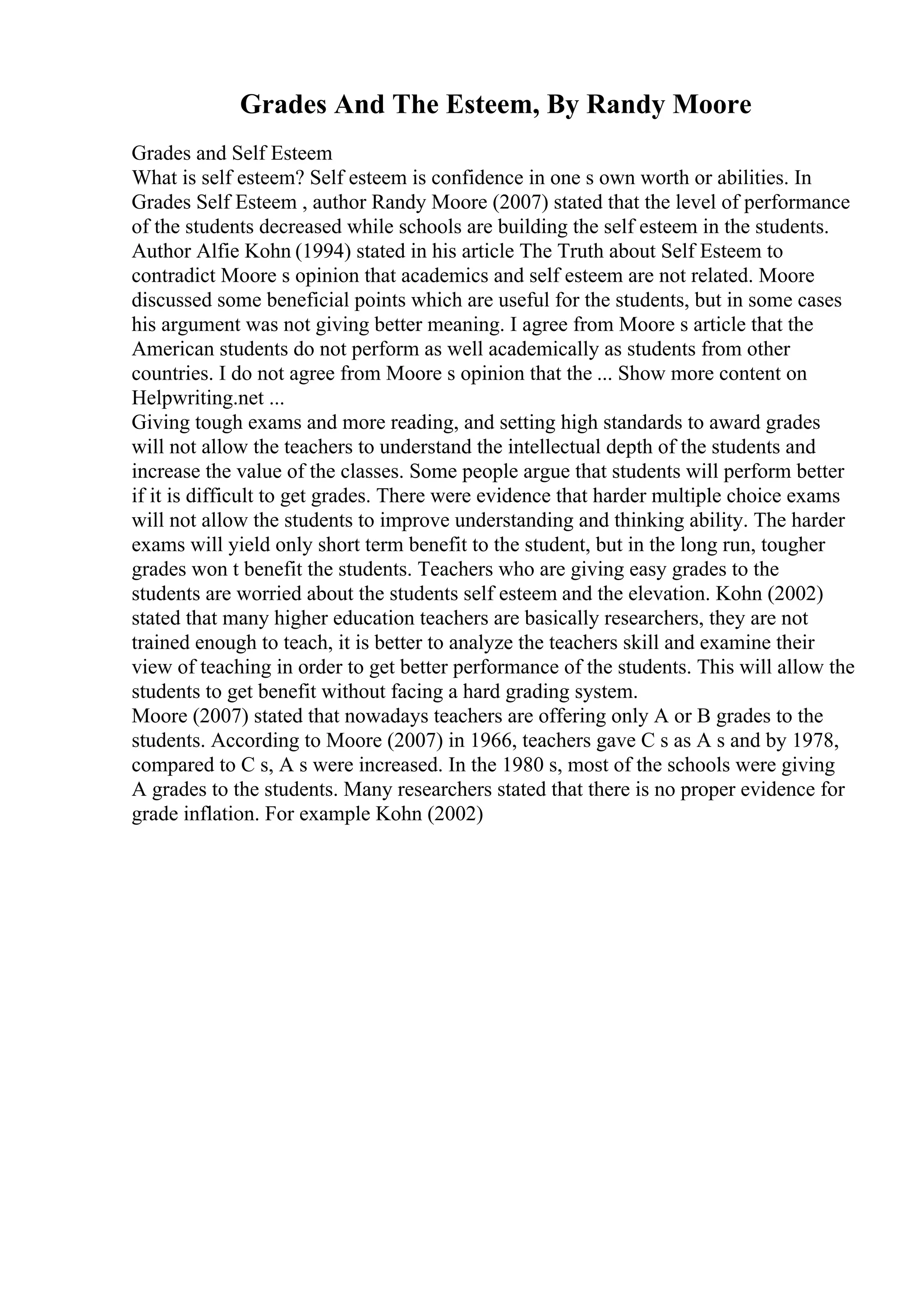 Grades And The Esteem, By Randy Moore
Grades and Self Esteem
What is self esteem? Self esteem is confidence in one s own worth or abilities. In
Grades Self Esteem , author Randy Moore (2007) stated that the level of performance
of the students decreased while schools are building the self esteem in the students.
Author Alfie Kohn (1994) stated in his article The Truth about Self Esteem to
contradict Moore s opinion that academics and self esteem are not related. Moore
discussed some beneficial points which are useful for the students, but in some cases
his argument was not giving better meaning. I agree from Moore s article that the
American students do not perform as well academically as students from other
countries. I do not agree from Moore s opinion that the ... Show more content on
Helpwriting.net ...
Giving tough exams and more reading, and setting high standards to award grades
will not allow the teachers to understand the intellectual depth of the students and
increase the value of the classes. Some people argue that students will perform better
if it is difficult to get grades. There were evidence that harder multiple choice exams
will not allow the students to improve understanding and thinking ability. The harder
exams will yield only short term benefit to the student, but in the long run, tougher
grades won t benefit the students. Teachers who are giving easy grades to the
students are worried about the students self esteem and the elevation. Kohn (2002)
stated that many higher education teachers are basically researchers, they are not
trained enough to teach, it is better to analyze the teachers skill and examine their
view of teaching in order to get better performance of the students. This will allow the
students to get benefit without facing a hard grading system.
Moore (2007) stated that nowadays teachers are offering only A or B grades to the
students. According to Moore (2007) in 1966, teachers gave C s as A s and by 1978,
compared to C s, A s were increased. In the 1980 s, most of the schools were giving
A grades to the students. Many researchers stated that there is no proper evidence for
grade inflation. For example Kohn (2002)
 
