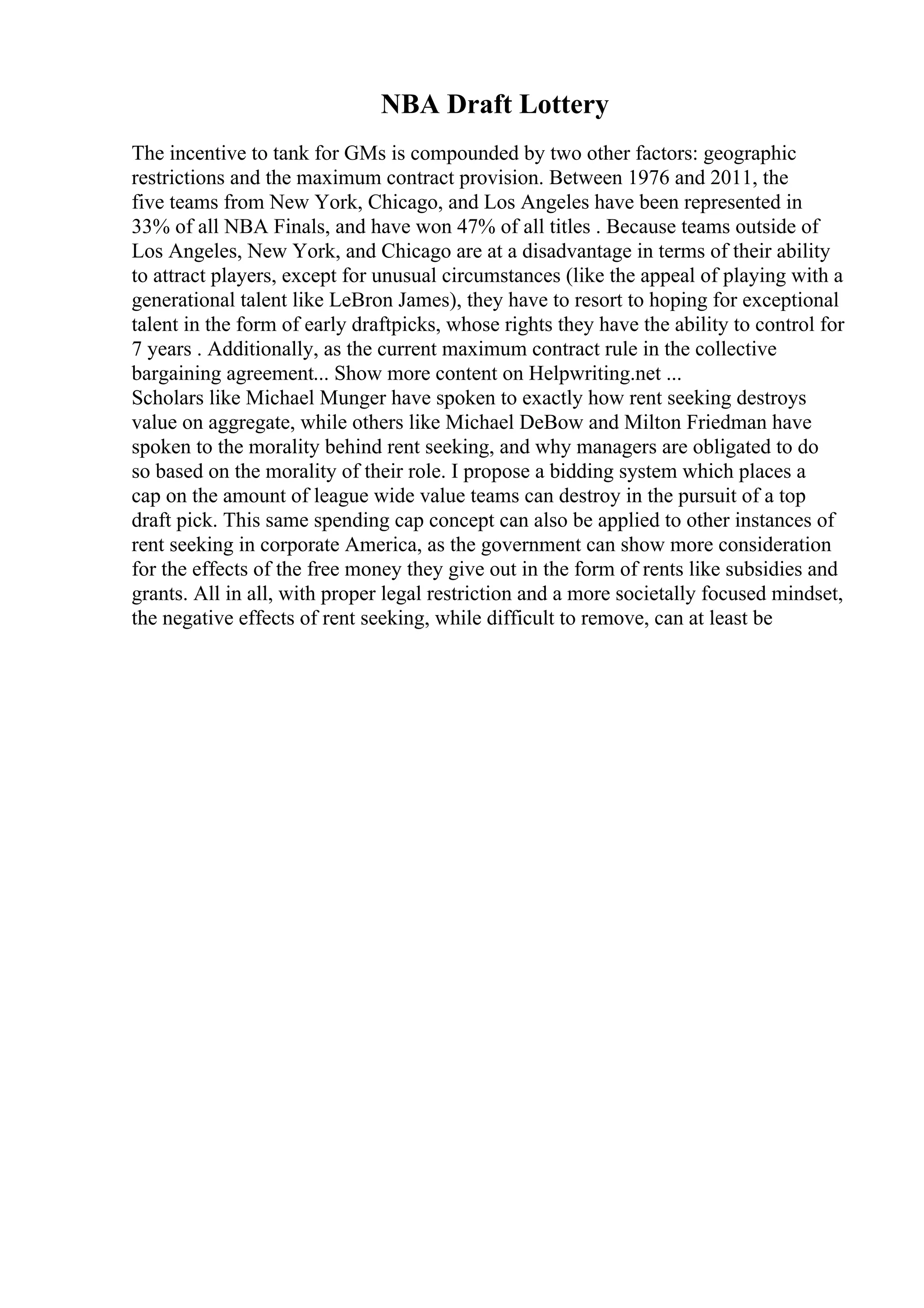 NBA Draft Lottery
The incentive to tank for GMs is compounded by two other factors: geographic
restrictions and the maximum contract provision. Between 1976 and 2011, the
five teams from New York, Chicago, and Los Angeles have been represented in
33% of all NBA Finals, and have won 47% of all titles . Because teams outside of
Los Angeles, New York, and Chicago are at a disadvantage in terms of their ability
to attract players, except for unusual circumstances (like the appeal of playing with a
generational talent like LeBron James), they have to resort to hoping for exceptional
talent in the form of early draftpicks, whose rights they have the ability to control for
7 years . Additionally, as the current maximum contract rule in the collective
bargaining agreement... Show more content on Helpwriting.net ...
Scholars like Michael Munger have spoken to exactly how rent seeking destroys
value on aggregate, while others like Michael DeBow and Milton Friedman have
spoken to the morality behind rent seeking, and why managers are obligated to do
so based on the morality of their role. I propose a bidding system which places a
cap on the amount of league wide value teams can destroy in the pursuit of a top
draft pick. This same spending cap concept can also be applied to other instances of
rent seeking in corporate America, as the government can show more consideration
for the effects of the free money they give out in the form of rents like subsidies and
grants. All in all, with proper legal restriction and a more societally focused mindset,
the negative effects of rent seeking, while difficult to remove, can at least be
 