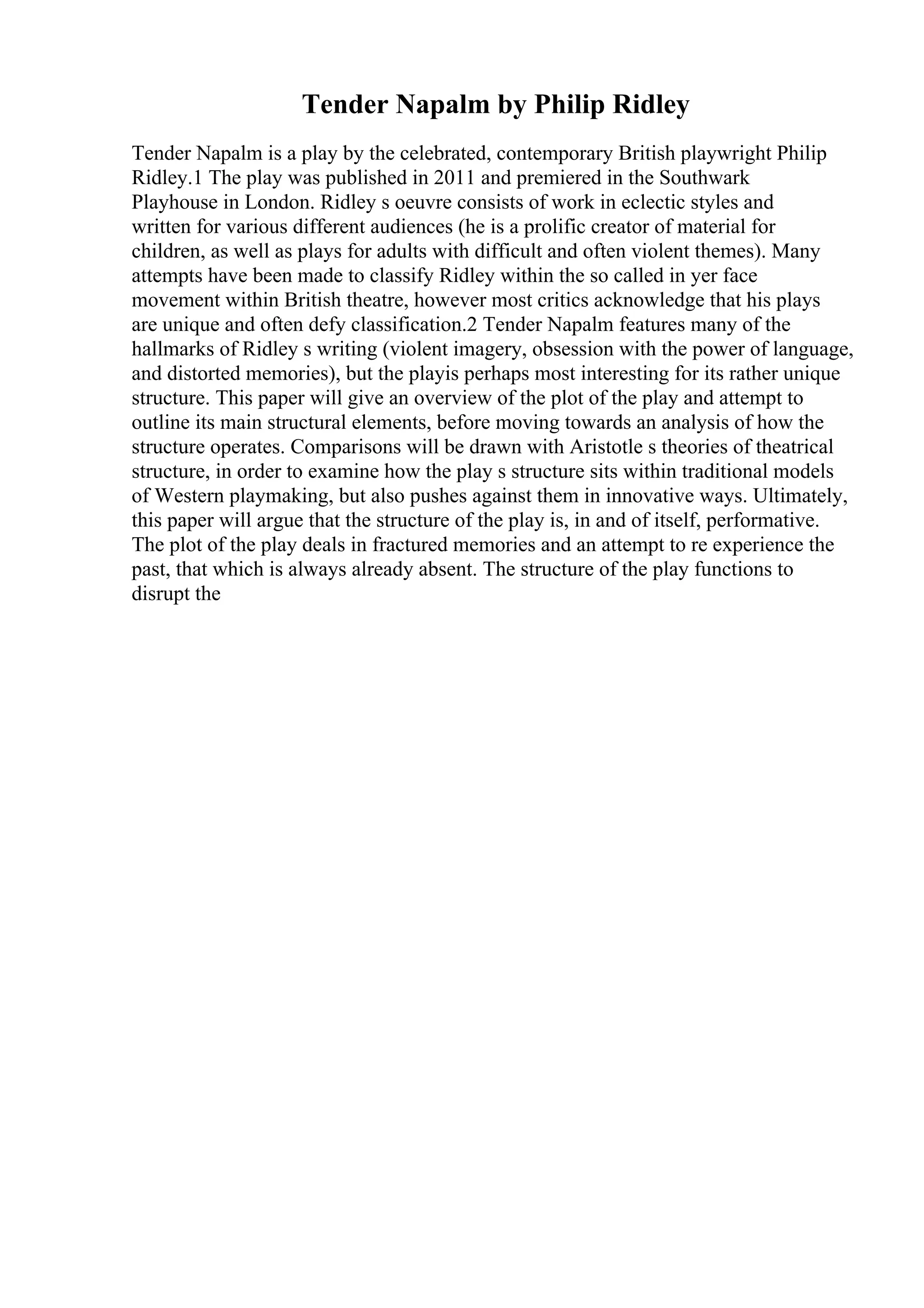 Tender Napalm by Philip Ridley
Tender Napalm is a play by the celebrated, contemporary British playwright Philip
Ridley.1 The play was published in 2011 and premiered in the Southwark
Playhouse in London. Ridley s oeuvre consists of work in eclectic styles and
written for various different audiences (he is a prolific creator of material for
children, as well as plays for adults with difficult and often violent themes). Many
attempts have been made to classify Ridley within the so called in yer face
movement within British theatre, however most critics acknowledge that his plays
are unique and often defy classification.2 Tender Napalm features many of the
hallmarks of Ridley s writing (violent imagery, obsession with the power of language,
and distorted memories), but the playis perhaps most interesting for its rather unique
structure. This paper will give an overview of the plot of the play and attempt to
outline its main structural elements, before moving towards an analysis of how the
structure operates. Comparisons will be drawn with Aristotle s theories of theatrical
structure, in order to examine how the play s structure sits within traditional models
of Western playmaking, but also pushes against them in innovative ways. Ultimately,
this paper will argue that the structure of the play is, in and of itself, performative.
The plot of the play deals in fractured memories and an attempt to re experience the
past, that which is always already absent. The structure of the play functions to
disrupt the
 