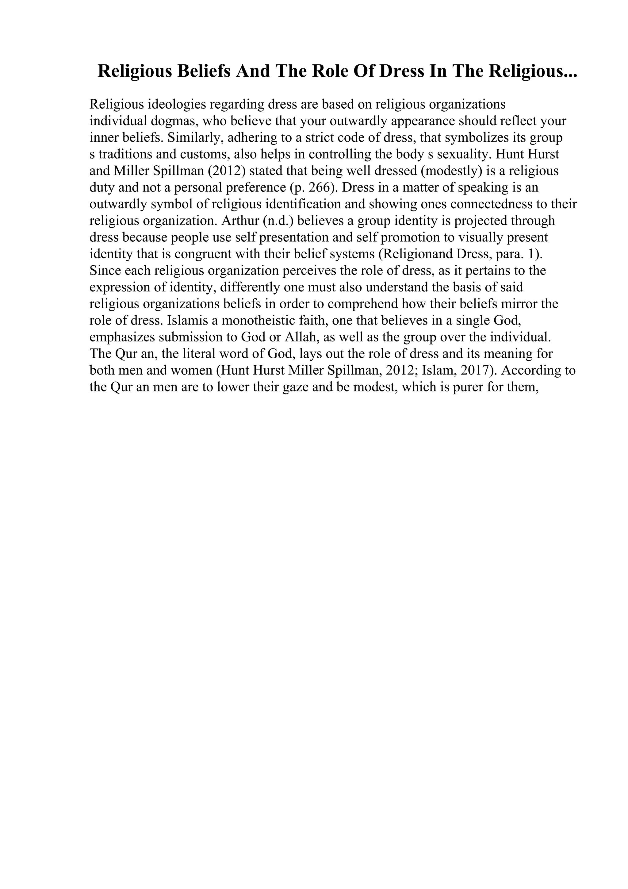 Religious Beliefs And The Role Of Dress In The Religious...
Religious ideologies regarding dress are based on religious organizations
individual dogmas, who believe that your outwardly appearance should reflect your
inner beliefs. Similarly, adhering to a strict code of dress, that symbolizes its group
s traditions and customs, also helps in controlling the body s sexuality. Hunt Hurst
and Miller Spillman (2012) stated that being well dressed (modestly) is a religious
duty and not a personal preference (p. 266). Dress in a matter of speaking is an
outwardly symbol of religious identification and showing ones connectedness to their
religious organization. Arthur (n.d.) believes a group identity is projected through
dress because people use self presentation and self promotion to visually present
identity that is congruent with their belief systems (Religionand Dress, para. 1).
Since each religious organization perceives the role of dress, as it pertains to the
expression of identity, differently one must also understand the basis of said
religious organizations beliefs in order to comprehend how their beliefs mirror the
role of dress. Islamis a monotheistic faith, one that believes in a single God,
emphasizes submission to God or Allah, as well as the group over the individual.
The Qur an, the literal word of God, lays out the role of dress and its meaning for
both men and women (Hunt Hurst Miller Spillman, 2012; Islam, 2017). According to
the Qur an men are to lower their gaze and be modest, which is purer for them,
 