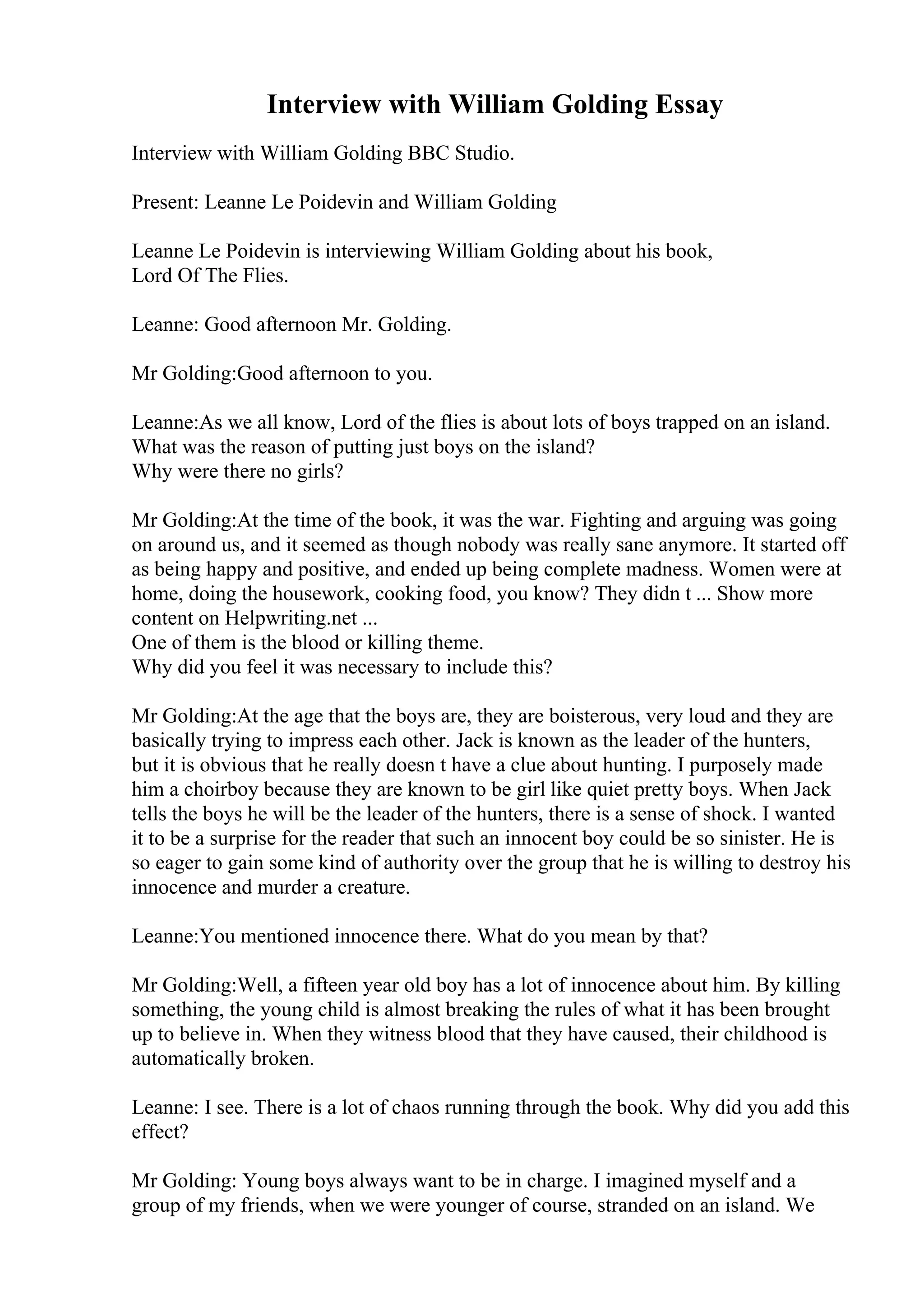 Interview with William Golding Essay
Interview with William Golding BBC Studio.
Present: Leanne Le Poidevin and William Golding
Leanne Le Poidevin is interviewing William Golding about his book,
Lord Of The Flies.
Leanne: Good afternoon Mr. Golding.
Mr Golding:Good afternoon to you.
Leanne:As we all know, Lord of the flies is about lots of boys trapped on an island.
What was the reason of putting just boys on the island?
Why were there no girls?
Mr Golding:At the time of the book, it was the war. Fighting and arguing was going
on around us, and it seemed as though nobody was really sane anymore. It started off
as being happy and positive, and ended up being complete madness. Women were at
home, doing the housework, cooking food, you know? They didn t ... Show more
content on Helpwriting.net ...
One of them is the blood or killing theme.
Why did you feel it was necessary to include this?
Mr Golding:At the age that the boys are, they are boisterous, very loud and they are
basically trying to impress each other. Jack is known as the leader of the hunters,
but it is obvious that he really doesn t have a clue about hunting. I purposely made
him a choirboy because they are known to be girl like quiet pretty boys. When Jack
tells the boys he will be the leader of the hunters, there is a sense of shock. I wanted
it to be a surprise for the reader that such an innocent boy could be so sinister. He is
so eager to gain some kind of authority over the group that he is willing to destroy his
innocence and murder a creature.
Leanne:You mentioned innocence there. What do you mean by that?
Mr Golding:Well, a fifteen year old boy has a lot of innocence about him. By killing
something, the young child is almost breaking the rules of what it has been brought
up to believe in. When they witness blood that they have caused, their childhood is
automatically broken.
Leanne: I see. There is a lot of chaos running through the book. Why did you add this
effect?
Mr Golding: Young boys always want to be in charge. I imagined myself and a
group of my friends, when we were younger of course, stranded on an island. We
 