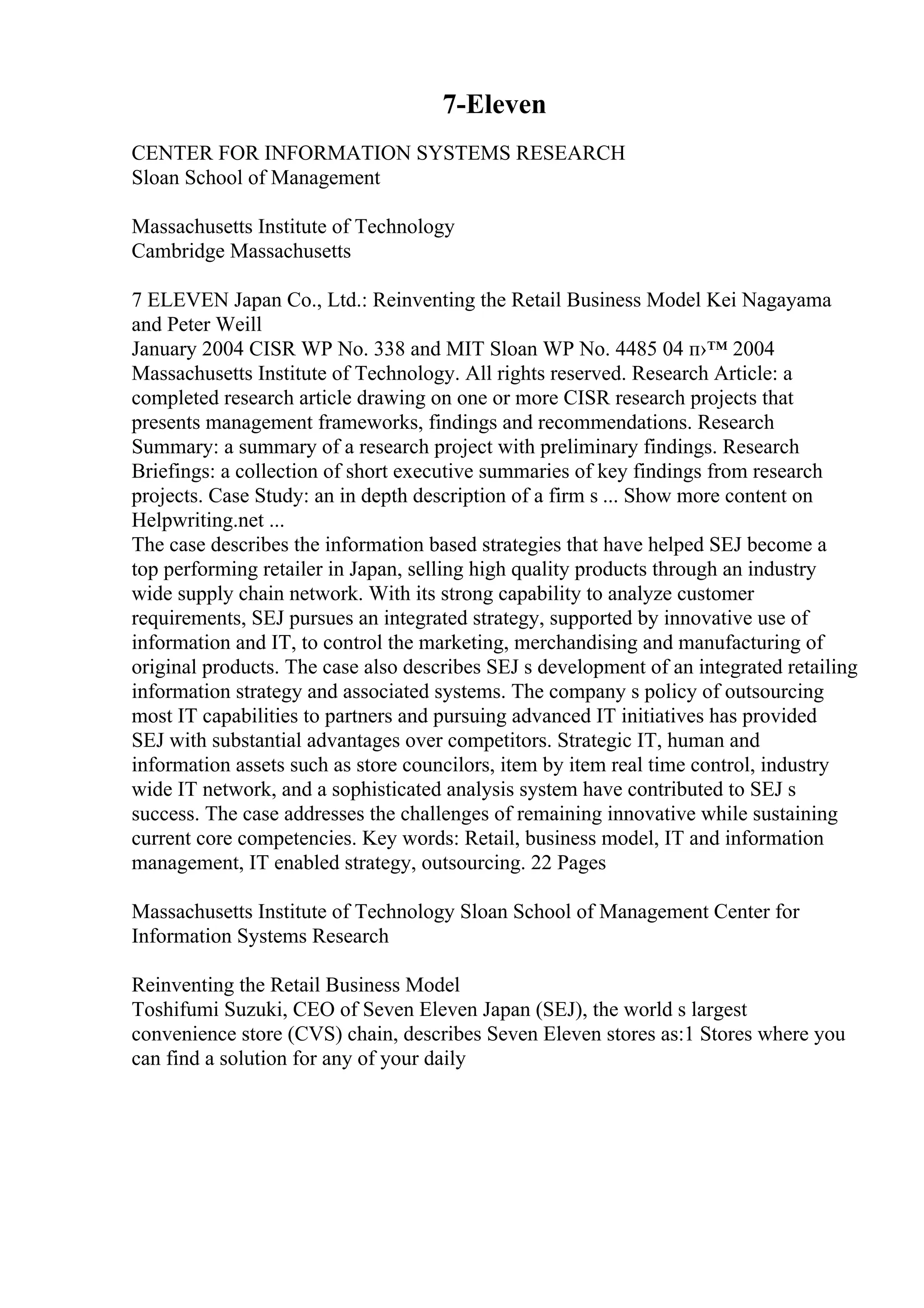 7-Eleven
CENTER FOR INFORMATION SYSTEMS RESEARCH
Sloan School of Management
Massachusetts Institute of Technology
Cambridge Massachusetts
7 ELEVEN Japan Co., Ltd.: Reinventing the Retail Business Model Kei Nagayama
and Peter Weill
January 2004 CISR WP No. 338 and MIT Sloan WP No. 4485 04 п›™ 2004
Massachusetts Institute of Technology. All rights reserved. Research Article: a
completed research article drawing on one or more CISR research projects that
presents management frameworks, findings and recommendations. Research
Summary: a summary of a research project with preliminary findings. Research
Briefings: a collection of short executive summaries of key findings from research
projects. Case Study: an in depth description of a firm s ... Show more content on
Helpwriting.net ...
The case describes the information based strategies that have helped SEJ become a
top performing retailer in Japan, selling high quality products through an industry
wide supply chain network. With its strong capability to analyze customer
requirements, SEJ pursues an integrated strategy, supported by innovative use of
information and IT, to control the marketing, merchandising and manufacturing of
original products. The case also describes SEJ s development of an integrated retailing
information strategy and associated systems. The company s policy of outsourcing
most IT capabilities to partners and pursuing advanced IT initiatives has provided
SEJ with substantial advantages over competitors. Strategic IT, human and
information assets such as store councilors, item by item real time control, industry
wide IT network, and a sophisticated analysis system have contributed to SEJ s
success. The case addresses the challenges of remaining innovative while sustaining
current core competencies. Key words: Retail, business model, IT and information
management, IT enabled strategy, outsourcing. 22 Pages
Massachusetts Institute of Technology Sloan School of Management Center for
Information Systems Research
Reinventing the Retail Business Model
Toshifumi Suzuki, CEO of Seven Eleven Japan (SEJ), the world s largest
convenience store (CVS) chain, describes Seven Eleven stores as:1 Stores where you
can find a solution for any of your daily
 