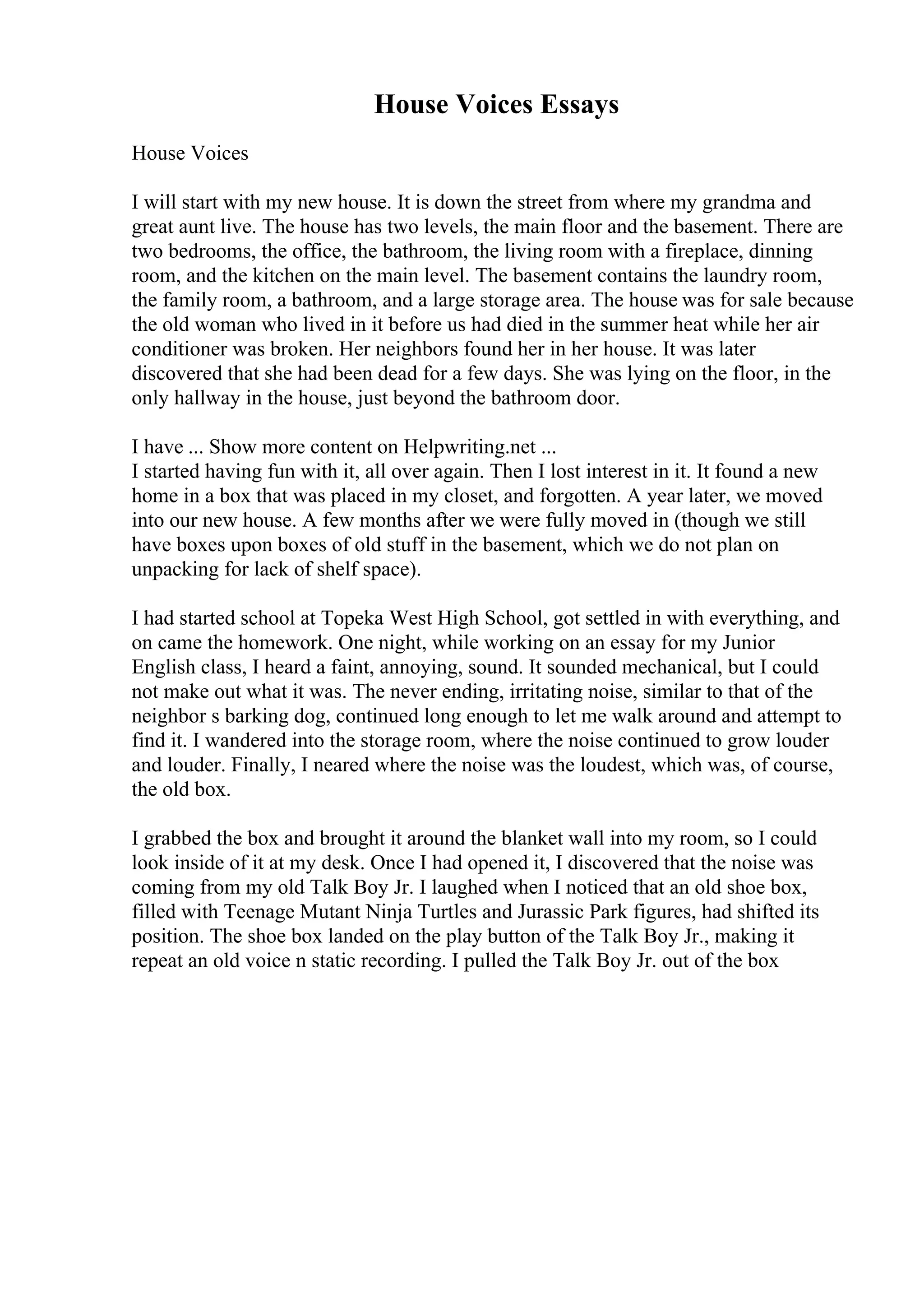 House Voices Essays
House Voices
I will start with my new house. It is down the street from where my grandma and
great aunt live. The house has two levels, the main floor and the basement. There are
two bedrooms, the office, the bathroom, the living room with a fireplace, dinning
room, and the kitchen on the main level. The basement contains the laundry room,
the family room, a bathroom, and a large storage area. The house was for sale because
the old woman who lived in it before us had died in the summer heat while her air
conditioner was broken. Her neighbors found her in her house. It was later
discovered that she had been dead for a few days. She was lying on the floor, in the
only hallway in the house, just beyond the bathroom door.
I have ... Show more content on Helpwriting.net ...
I started having fun with it, all over again. Then I lost interest in it. It found a new
home in a box that was placed in my closet, and forgotten. A year later, we moved
into our new house. A few months after we were fully moved in (though we still
have boxes upon boxes of old stuff in the basement, which we do not plan on
unpacking for lack of shelf space).
I had started school at Topeka West High School, got settled in with everything, and
on came the homework. One night, while working on an essay for my Junior
English class, I heard a faint, annoying, sound. It sounded mechanical, but I could
not make out what it was. The never ending, irritating noise, similar to that of the
neighbor s barking dog, continued long enough to let me walk around and attempt to
find it. I wandered into the storage room, where the noise continued to grow louder
and louder. Finally, I neared where the noise was the loudest, which was, of course,
the old box.
I grabbed the box and brought it around the blanket wall into my room, so I could
look inside of it at my desk. Once I had opened it, I discovered that the noise was
coming from my old Talk Boy Jr. I laughed when I noticed that an old shoe box,
filled with Teenage Mutant Ninja Turtles and Jurassic Park figures, had shifted its
position. The shoe box landed on the play button of the Talk Boy Jr., making it
repeat an old voice n static recording. I pulled the Talk Boy Jr. out of the box
 