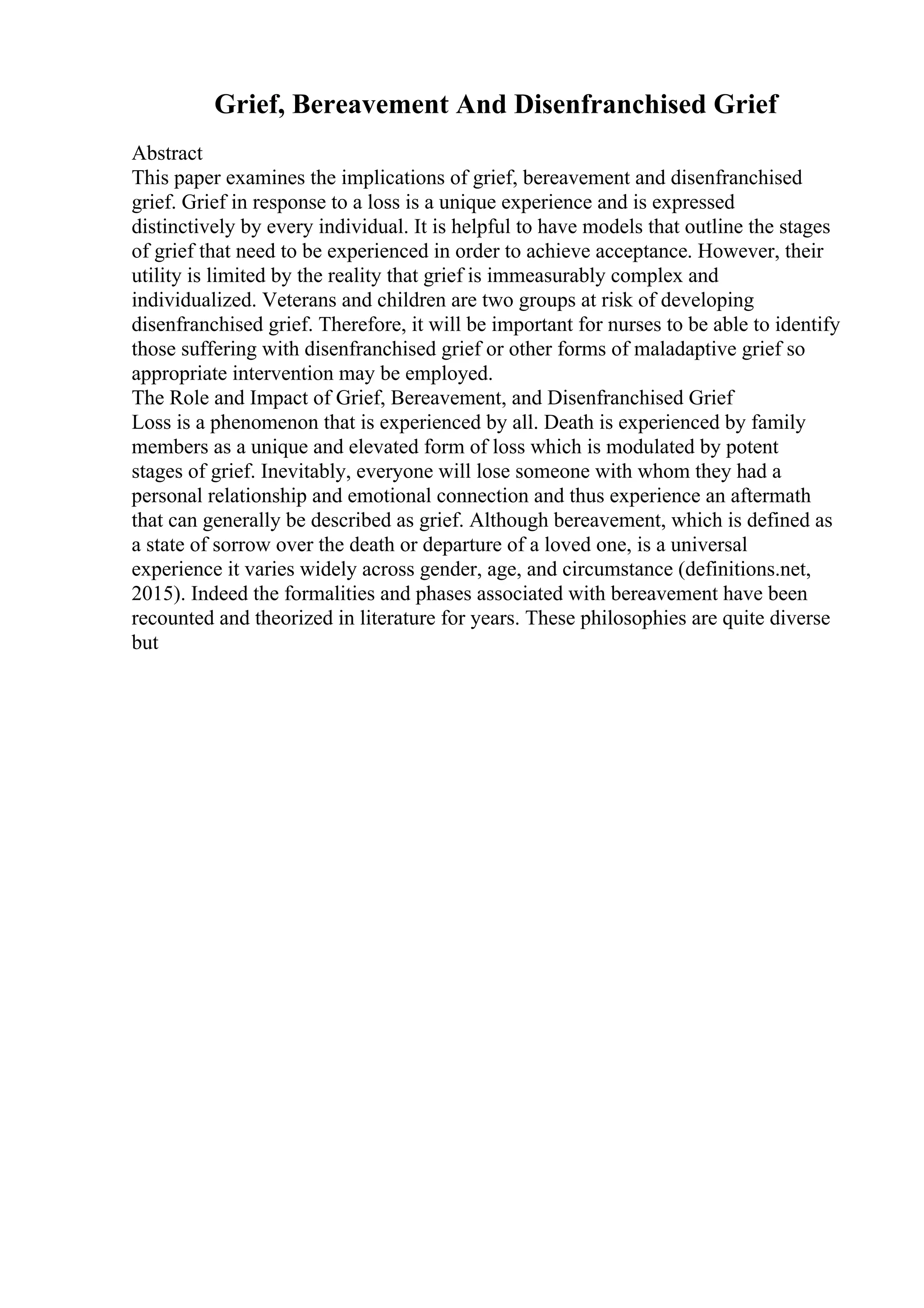 Grief, Bereavement And Disenfranchised Grief
Abstract
This paper examines the implications of grief, bereavement and disenfranchised
grief. Grief in response to a loss is a unique experience and is expressed
distinctively by every individual. It is helpful to have models that outline the stages
of grief that need to be experienced in order to achieve acceptance. However, their
utility is limited by the reality that grief is immeasurably complex and
individualized. Veterans and children are two groups at risk of developing
disenfranchised grief. Therefore, it will be important for nurses to be able to identify
those suffering with disenfranchised grief or other forms of maladaptive grief so
appropriate intervention may be employed.
The Role and Impact of Grief, Bereavement, and Disenfranchised Grief
Loss is a phenomenon that is experienced by all. Death is experienced by family
members as a unique and elevated form of loss which is modulated by potent
stages of grief. Inevitably, everyone will lose someone with whom they had a
personal relationship and emotional connection and thus experience an aftermath
that can generally be described as grief. Although bereavement, which is defined as
a state of sorrow over the death or departure of a loved one, is a universal
experience it varies widely across gender, age, and circumstance (definitions.net,
2015). Indeed the formalities and phases associated with bereavement have been
recounted and theorized in literature for years. These philosophies are quite diverse
but
 