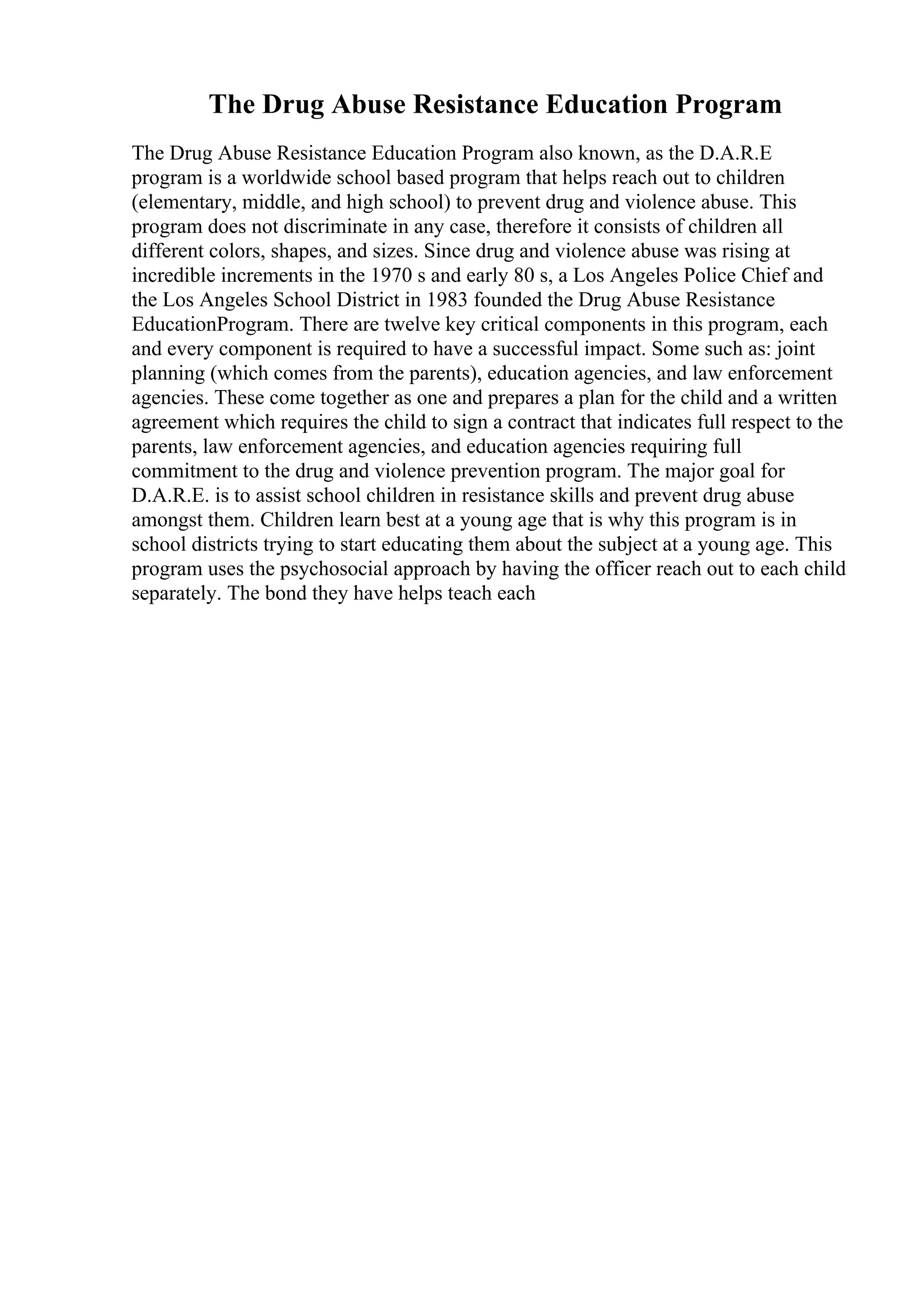 The Drug Abuse Resistance Education Program
The Drug Abuse Resistance Education Program also known, as the D.A.R.E
program is a worldwide school based program that helps reach out to children
(elementary, middle, and high school) to prevent drug and violence abuse. This
program does not discriminate in any case, therefore it consists of children all
different colors, shapes, and sizes. Since drug and violence abuse was rising at
incredible increments in the 1970 s and early 80 s, a Los Angeles Police Chief and
the Los Angeles School District in 1983 founded the Drug Abuse Resistance
EducationProgram. There are twelve key critical components in this program, each
and every component is required to have a successful impact. Some such as: joint
planning (which comes from the parents), education agencies, and law enforcement
agencies. These come together as one and prepares a plan for the child and a written
agreement which requires the child to sign a contract that indicates full respect to the
parents, law enforcement agencies, and education agencies requiring full
commitment to the drug and violence prevention program. The major goal for
D.A.R.E. is to assist school children in resistance skills and prevent drug abuse
amongst them. Children learn best at a young age that is why this program is in
school districts trying to start educating them about the subject at a young age. This
program uses the psychosocial approach by having the officer reach out to each child
separately. The bond they have helps teach each
 