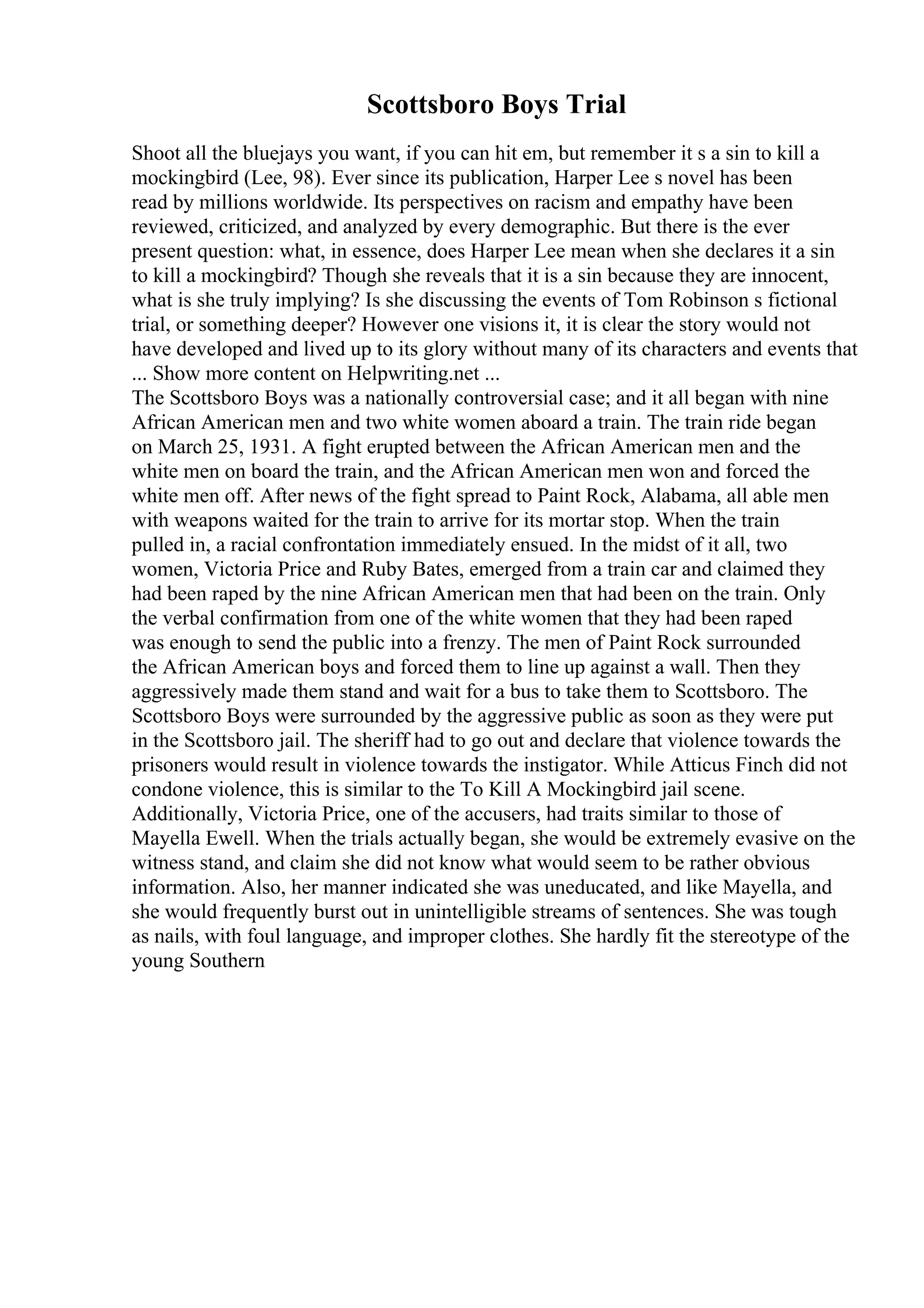 Scottsboro Boys Trial
Shoot all the bluejays you want, if you can hit em, but remember it s a sin to kill a
mockingbird (Lee, 98). Ever since its publication, Harper Lee s novel has been
read by millions worldwide. Its perspectives on racism and empathy have been
reviewed, criticized, and analyzed by every demographic. But there is the ever
present question: what, in essence, does Harper Lee mean when she declares it a sin
to kill a mockingbird? Though she reveals that it is a sin because they are innocent,
what is she truly implying? Is she discussing the events of Tom Robinson s fictional
trial, or something deeper? However one visions it, it is clear the story would not
have developed and lived up to its glory without many of its characters and events that
... Show more content on Helpwriting.net ...
The Scottsboro Boys was a nationally controversial case; and it all began with nine
African American men and two white women aboard a train. The train ride began
on March 25, 1931. A fight erupted between the African American men and the
white men on board the train, and the African American men won and forced the
white men off. After news of the fight spread to Paint Rock, Alabama, all able men
with weapons waited for the train to arrive for its mortar stop. When the train
pulled in, a racial confrontation immediately ensued. In the midst of it all, two
women, Victoria Price and Ruby Bates, emerged from a train car and claimed they
had been raped by the nine African American men that had been on the train. Only
the verbal confirmation from one of the white women that they had been raped
was enough to send the public into a frenzy. The men of Paint Rock surrounded
the African American boys and forced them to line up against a wall. Then they
aggressively made them stand and wait for a bus to take them to Scottsboro. The
Scottsboro Boys were surrounded by the aggressive public as soon as they were put
in the Scottsboro jail. The sheriff had to go out and declare that violence towards the
prisoners would result in violence towards the instigator. While Atticus Finch did not
condone violence, this is similar to the To Kill A Mockingbird jail scene.
Additionally, Victoria Price, one of the accusers, had traits similar to those of
Mayella Ewell. When the trials actually began, she would be extremely evasive on the
witness stand, and claim she did not know what would seem to be rather obvious
information. Also, her manner indicated she was uneducated, and like Mayella, and
she would frequently burst out in unintelligible streams of sentences. She was tough
as nails, with foul language, and improper clothes. She hardly fit the stereotype of the
young Southern
 