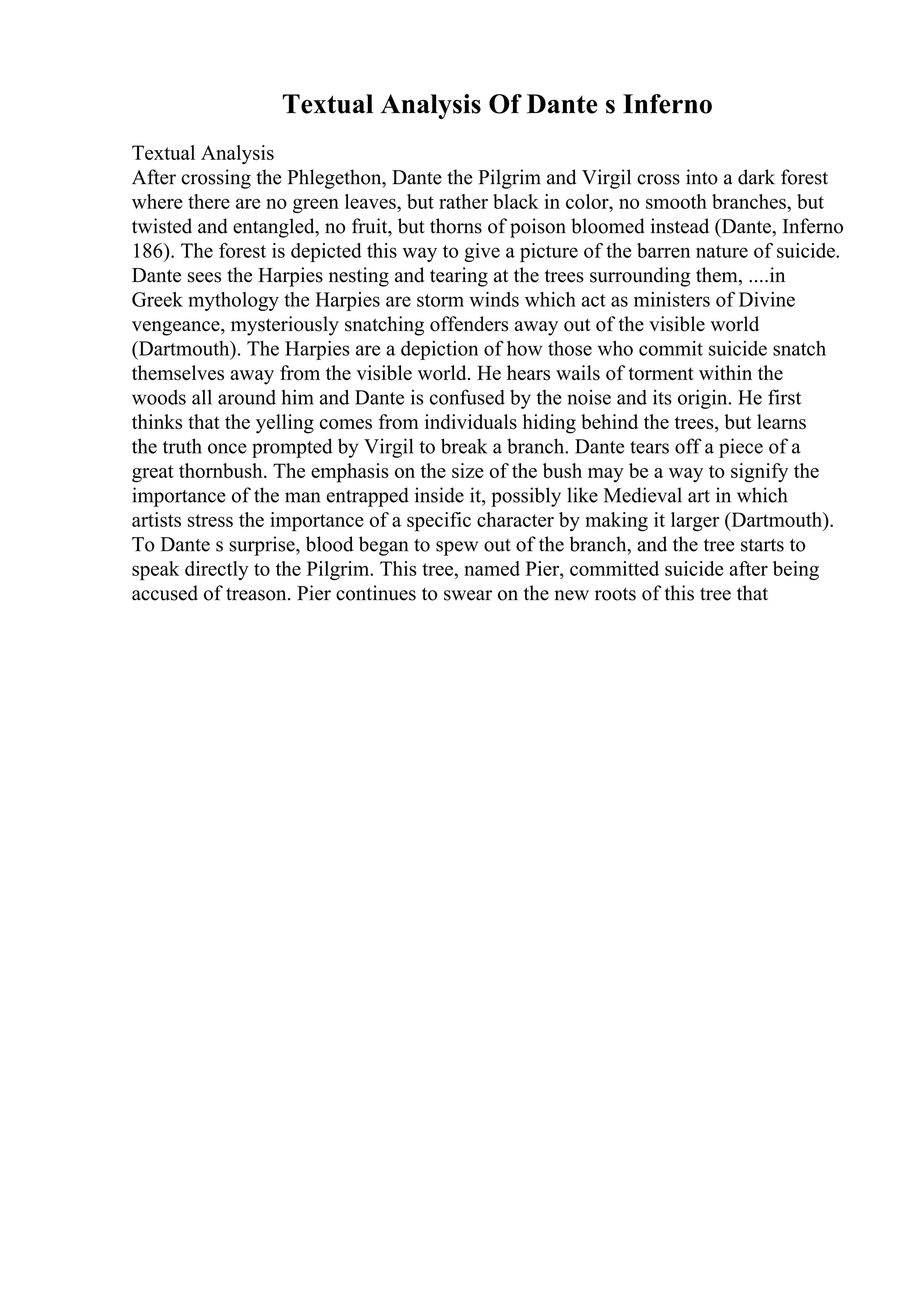 Textual Analysis Of Dante s Inferno
Textual Analysis
After crossing the Phlegethon, Dante the Pilgrim and Virgil cross into a dark forest
where there are no green leaves, but rather black in color, no smooth branches, but
twisted and entangled, no fruit, but thorns of poison bloomed instead (Dante, Inferno
186). The forest is depicted this way to give a picture of the barren nature of suicide.
Dante sees the Harpies nesting and tearing at the trees surrounding them, ....in
Greek mythology the Harpies are storm winds which act as ministers of Divine
vengeance, mysteriously snatching offenders away out of the visible world
(Dartmouth). The Harpies are a depiction of how those who commit suicide snatch
themselves away from the visible world. He hears wails of torment within the
woods all around him and Dante is confused by the noise and its origin. He first
thinks that the yelling comes from individuals hiding behind the trees, but learns
the truth once prompted by Virgil to break a branch. Dante tears off a piece of a
great thornbush. The emphasis on the size of the bush may be a way to signify the
importance of the man entrapped inside it, possibly like Medieval art in which
artists stress the importance of a specific character by making it larger (Dartmouth).
To Dante s surprise, blood began to spew out of the branch, and the tree starts to
speak directly to the Pilgrim. This tree, named Pier, committed suicide after being
accused of treason. Pier continues to swear on the new roots of this tree that
 