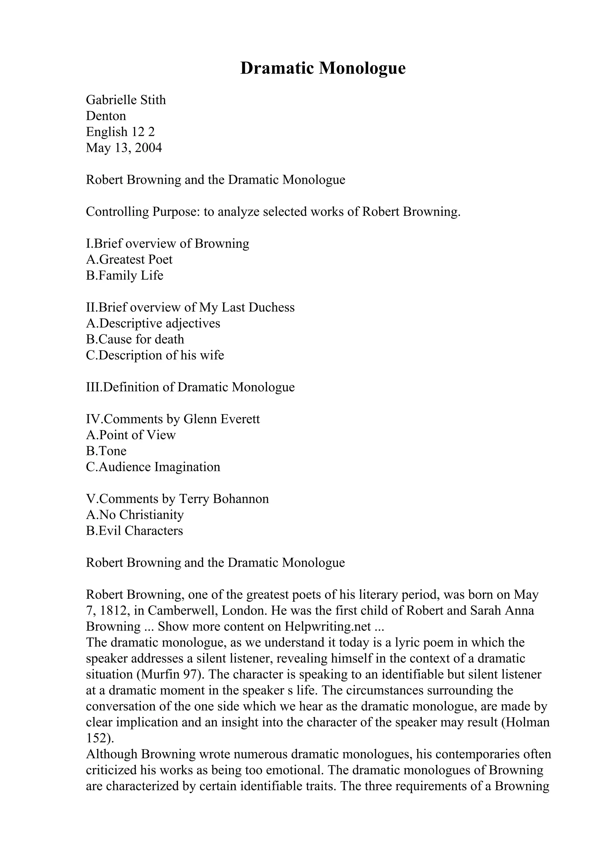 Dramatic Monologue
Gabrielle Stith
Denton
English 12 2
May 13, 2004
Robert Browning and the Dramatic Monologue
Controlling Purpose: to analyze selected works of Robert Browning.
I.Brief overview of Browning
A.Greatest Poet
B.Family Life
II.Brief overview of My Last Duchess
A.Descriptive adjectives
B.Cause for death
C.Description of his wife
III.Definition of Dramatic Monologue
IV.Comments by Glenn Everett
A.Point of View
B.Tone
C.Audience Imagination
V.Comments by Terry Bohannon
A.No Christianity
B.Evil Characters
Robert Browning and the Dramatic Monologue
Robert Browning, one of the greatest poets of his literary period, was born on May
7, 1812, in Camberwell, London. He was the first child of Robert and Sarah Anna
Browning ... Show more content on Helpwriting.net ...
The dramatic monologue, as we understand it today is a lyric poem in which the
speaker addresses a silent listener, revealing himself in the context of a dramatic
situation (Murfin 97). The character is speaking to an identifiable but silent listener
at a dramatic moment in the speaker s life. The circumstances surrounding the
conversation of the one side which we hear as the dramatic monologue, are made by
clear implication and an insight into the character of the speaker may result (Holman
152).
Although Browning wrote numerous dramatic monologues, his contemporaries often
criticized his works as being too emotional. The dramatic monologues of Browning
are characterized by certain identifiable traits. The three requirements of a Browning
 