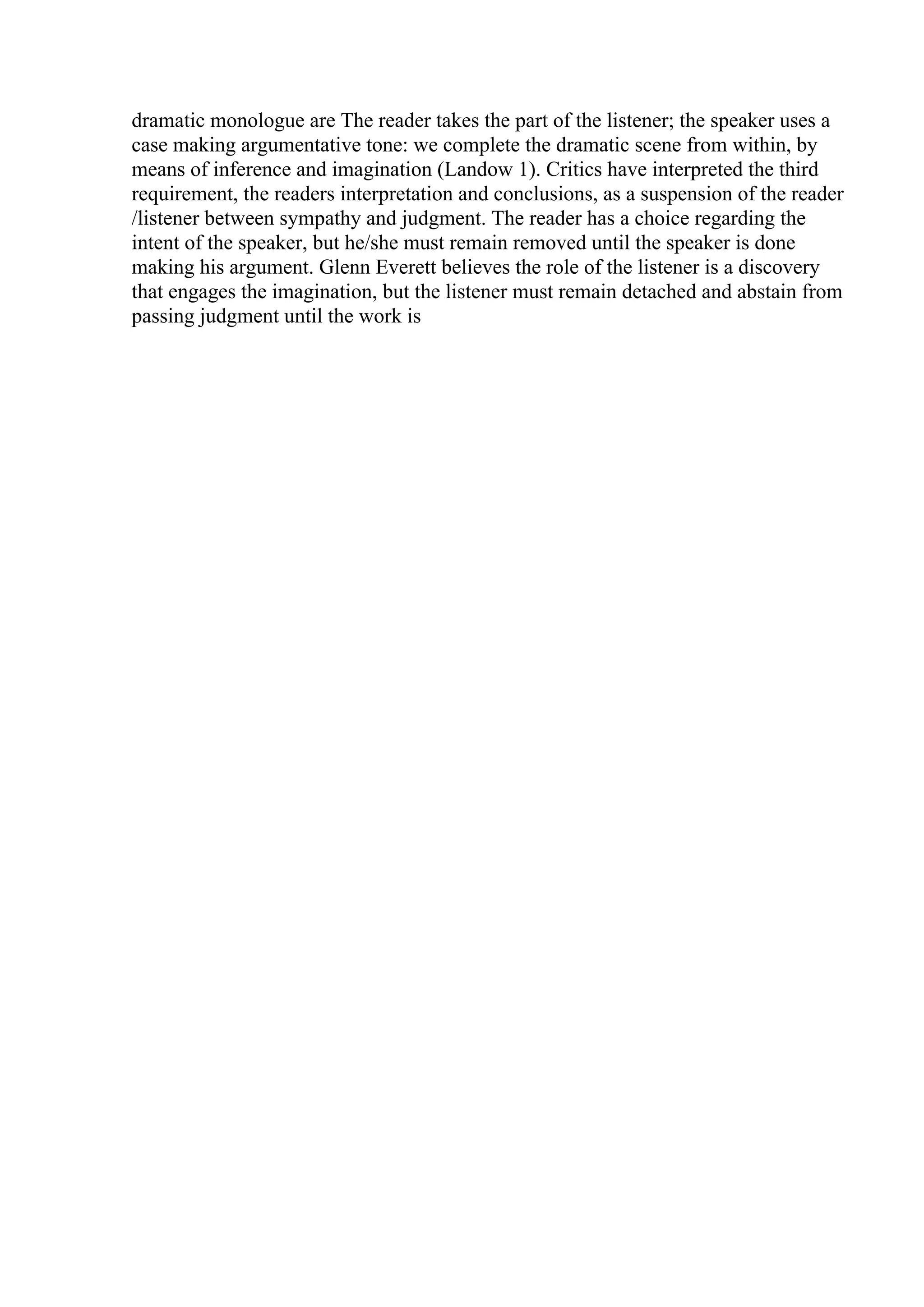 dramatic monologue are The reader takes the part of the listener; the speaker uses a
case making argumentative tone: we complete the dramatic scene from within, by
means of inference and imagination (Landow 1). Critics have interpreted the third
requirement, the readers interpretation and conclusions, as a suspension of the reader
/listener between sympathy and judgment. The reader has a choice regarding the
intent of the speaker, but he/she must remain removed until the speaker is done
making his argument. Glenn Everett believes the role of the listener is a discovery
that engages the imagination, but the listener must remain detached and abstain from
passing judgment until the work is
 