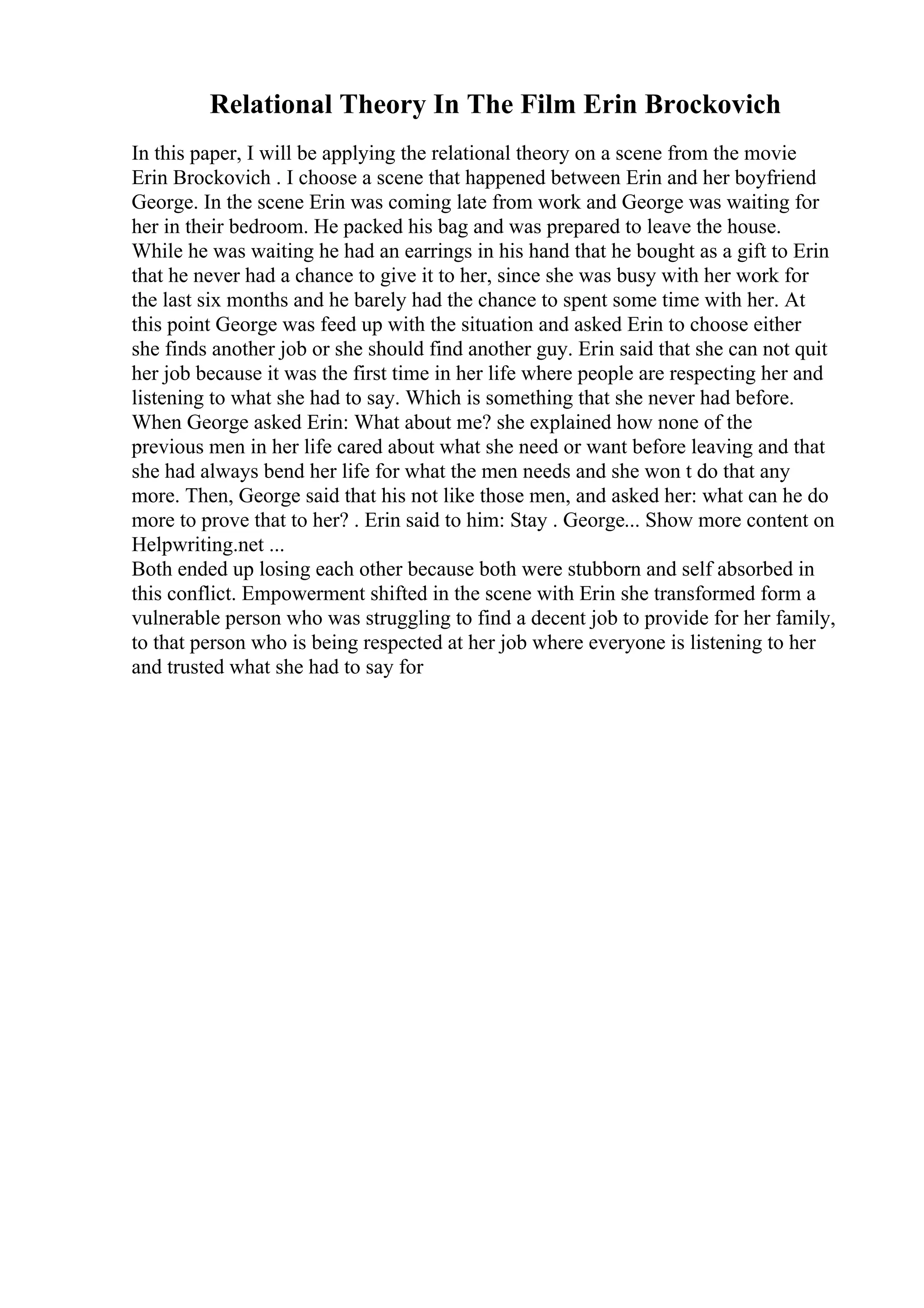 Relational Theory In The Film Erin Brockovich
In this paper, I will be applying the relational theory on a scene from the movie
Erin Brockovich . I choose a scene that happened between Erin and her boyfriend
George. In the scene Erin was coming late from work and George was waiting for
her in their bedroom. He packed his bag and was prepared to leave the house.
While he was waiting he had an earrings in his hand that he bought as a gift to Erin
that he never had a chance to give it to her, since she was busy with her work for
the last six months and he barely had the chance to spent some time with her. At
this point George was feed up with the situation and asked Erin to choose either
she finds another job or she should find another guy. Erin said that she can not quit
her job because it was the first time in her life where people are respecting her and
listening to what she had to say. Which is something that she never had before.
When George asked Erin: What about me? she explained how none of the
previous men in her life cared about what she need or want before leaving and that
she had always bend her life for what the men needs and she won t do that any
more. Then, George said that his not like those men, and asked her: what can he do
more to prove that to her? . Erin said to him: Stay . George... Show more content on
Helpwriting.net ...
Both ended up losing each other because both were stubborn and self absorbed in
this conflict. Empowerment shifted in the scene with Erin she transformed form a
vulnerable person who was struggling to find a decent job to provide for her family,
to that person who is being respected at her job where everyone is listening to her
and trusted what she had to say for
 