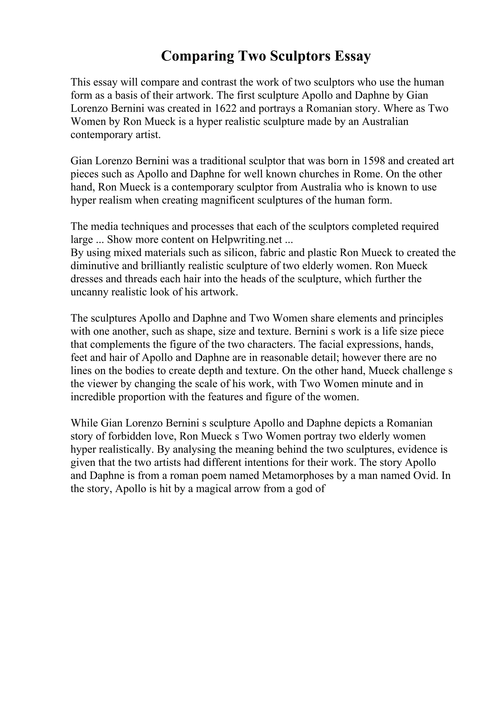 Comparing Two Sculptors Essay
This essay will compare and contrast the work of two sculptors who use the human
form as a basis of their artwork. The first sculpture Apollo and Daphne by Gian
Lorenzo Bernini was created in 1622 and portrays a Romanian story. Where as Two
Women by Ron Mueck is a hyper realistic sculpture made by an Australian
contemporary artist.
Gian Lorenzo Bernini was a traditional sculptor that was born in 1598 and created art
pieces such as Apollo and Daphne for well known churches in Rome. On the other
hand, Ron Mueck is a contemporary sculptor from Australia who is known to use
hyper realism when creating magnificent sculptures of the human form.
The media techniques and processes that each of the sculptors completed required
large ... Show more content on Helpwriting.net ...
By using mixed materials such as silicon, fabric and plastic Ron Mueck to created the
diminutive and brilliantly realistic sculpture of two elderly women. Ron Mueck
dresses and threads each hair into the heads of the sculpture, which further the
uncanny realistic look of his artwork.
The sculptures Apollo and Daphne and Two Women share elements and principles
with one another, such as shape, size and texture. Bernini s work is a life size piece
that complements the figure of the two characters. The facial expressions, hands,
feet and hair of Apollo and Daphne are in reasonable detail; however there are no
lines on the bodies to create depth and texture. On the other hand, Mueck challenge s
the viewer by changing the scale of his work, with Two Women minute and in
incredible proportion with the features and figure of the women.
While Gian Lorenzo Bernini s sculpture Apollo and Daphne depicts a Romanian
story of forbidden love, Ron Mueck s Two Women portray two elderly women
hyper realistically. By analysing the meaning behind the two sculptures, evidence is
given that the two artists had different intentions for their work. The story Apollo
and Daphne is from a roman poem named Metamorphoses by a man named Ovid. In
the story, Apollo is hit by a magical arrow from a god of
 