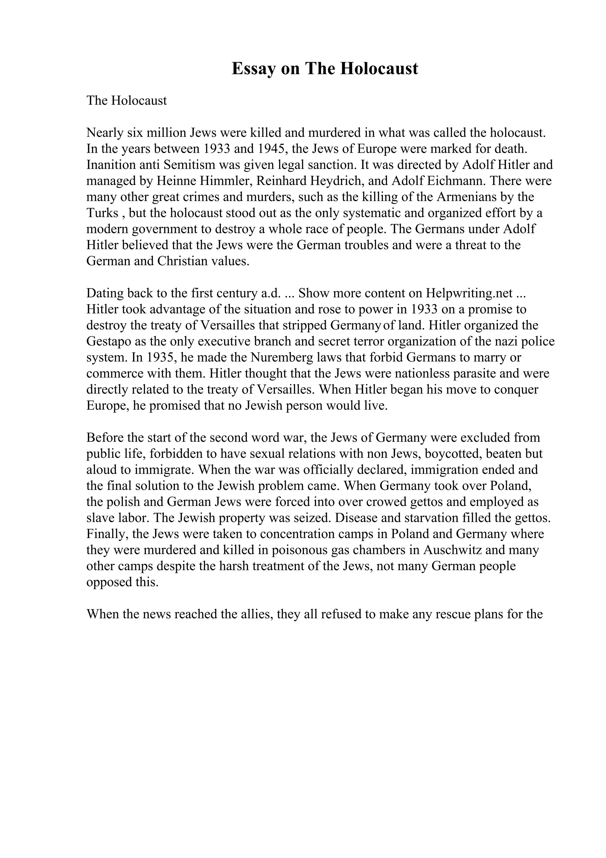 Essay on The Holocaust
The Holocaust
Nearly six million Jews were killed and murdered in what was called the holocaust.
In the years between 1933 and 1945, the Jews of Europe were marked for death.
Inanition anti Semitism was given legal sanction. It was directed by Adolf Hitler and
managed by Heinne Himmler, Reinhard Heydrich, and Adolf Eichmann. There were
many other great crimes and murders, such as the killing of the Armenians by the
Turks , but the holocaust stood out as the only systematic and organized effort by a
modern government to destroy a whole race of people. The Germans under Adolf
Hitler believed that the Jews were the German troubles and were a threat to the
German and Christian values.
Dating back to the first century a.d. ... Show more content on Helpwriting.net ...
Hitler took advantage of the situation and rose to power in 1933 on a promise to
destroy the treaty of Versailles that stripped Germanyof land. Hitler organized the
Gestapo as the only executive branch and secret terror organization of the nazi police
system. In 1935, he made the Nuremberg laws that forbid Germans to marry or
commerce with them. Hitler thought that the Jews were nationless parasite and were
directly related to the treaty of Versailles. When Hitler began his move to conquer
Europe, he promised that no Jewish person would live.
Before the start of the second word war, the Jews of Germany were excluded from
public life, forbidden to have sexual relations with non Jews, boycotted, beaten but
aloud to immigrate. When the war was officially declared, immigration ended and
the final solution to the Jewish problem came. When Germany took over Poland,
the polish and German Jews were forced into over crowed gettos and employed as
slave labor. The Jewish property was seized. Disease and starvation filled the gettos.
Finally, the Jews were taken to concentration camps in Poland and Germany where
they were murdered and killed in poisonous gas chambers in Auschwitz and many
other camps despite the harsh treatment of the Jews, not many German people
opposed this.
When the news reached the allies, they all refused to make any rescue plans for the
 