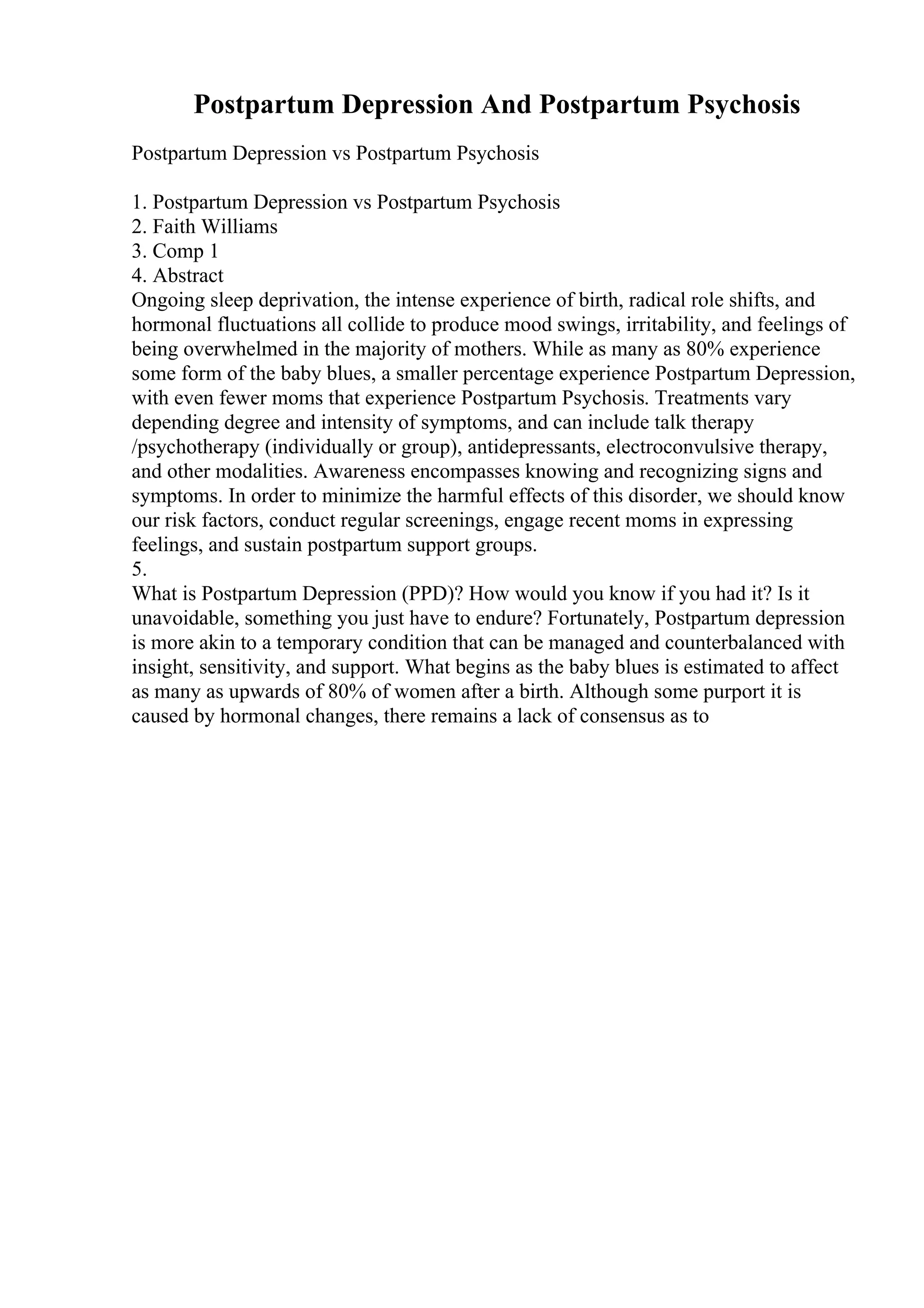 Postpartum Depression And Postpartum Psychosis
Postpartum Depression vs Postpartum Psychosis
1. Postpartum Depression vs Postpartum Psychosis
2. Faith Williams
3. Comp 1
4. Abstract
Ongoing sleep deprivation, the intense experience of birth, radical role shifts, and
hormonal fluctuations all collide to produce mood swings, irritability, and feelings of
being overwhelmed in the majority of mothers. While as many as 80% experience
some form of the baby blues, a smaller percentage experience Postpartum Depression,
with even fewer moms that experience Postpartum Psychosis. Treatments vary
depending degree and intensity of symptoms, and can include talk therapy
/psychotherapy (individually or group), antidepressants, electroconvulsive therapy,
and other modalities. Awareness encompasses knowing and recognizing signs and
symptoms. In order to minimize the harmful effects of this disorder, we should know
our risk factors, conduct regular screenings, engage recent moms in expressing
feelings, and sustain postpartum support groups.
5.
What is Postpartum Depression (PPD)? How would you know if you had it? Is it
unavoidable, something you just have to endure? Fortunately, Postpartum depression
is more akin to a temporary condition that can be managed and counterbalanced with
insight, sensitivity, and support. What begins as the baby blues is estimated to affect
as many as upwards of 80% of women after a birth. Although some purport it is
caused by hormonal changes, there remains a lack of consensus as to
 