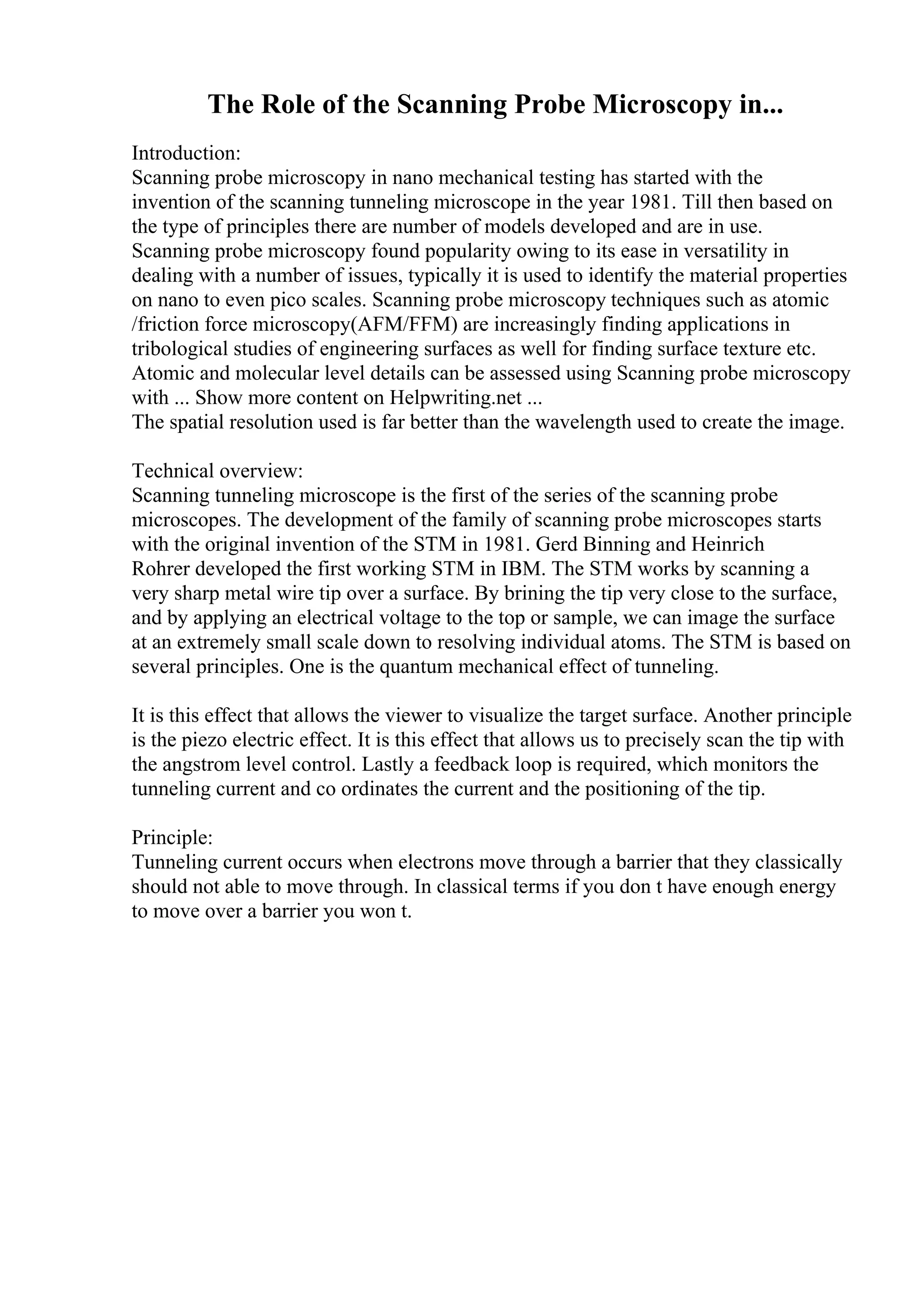 The Role of the Scanning Probe Microscopy in...
Introduction:
Scanning probe microscopy in nano mechanical testing has started with the
invention of the scanning tunneling microscope in the year 1981. Till then based on
the type of principles there are number of models developed and are in use.
Scanning probe microscopy found popularity owing to its ease in versatility in
dealing with a number of issues, typically it is used to identify the material properties
on nano to even pico scales. Scanning probe microscopy techniques such as atomic
/friction force microscopy(AFM/FFM) are increasingly finding applications in
tribological studies of engineering surfaces as well for finding surface texture etc.
Atomic and molecular level details can be assessed using Scanning probe microscopy
with ... Show more content on Helpwriting.net ...
The spatial resolution used is far better than the wavelength used to create the image.
Technical overview:
Scanning tunneling microscope is the first of the series of the scanning probe
microscopes. The development of the family of scanning probe microscopes starts
with the original invention of the STM in 1981. Gerd Binning and Heinrich
Rohrer developed the first working STM in IBM. The STM works by scanning a
very sharp metal wire tip over a surface. By brining the tip very close to the surface,
and by applying an electrical voltage to the top or sample, we can image the surface
at an extremely small scale down to resolving individual atoms. The STM is based on
several principles. One is the quantum mechanical effect of tunneling.
It is this effect that allows the viewer to visualize the target surface. Another principle
is the piezo electric effect. It is this effect that allows us to precisely scan the tip with
the angstrom level control. Lastly a feedback loop is required, which monitors the
tunneling current and co ordinates the current and the positioning of the tip.
Principle:
Tunneling current occurs when electrons move through a barrier that they classically
should not able to move through. In classical terms if you don t have enough energy
to move over a barrier you won t.
 