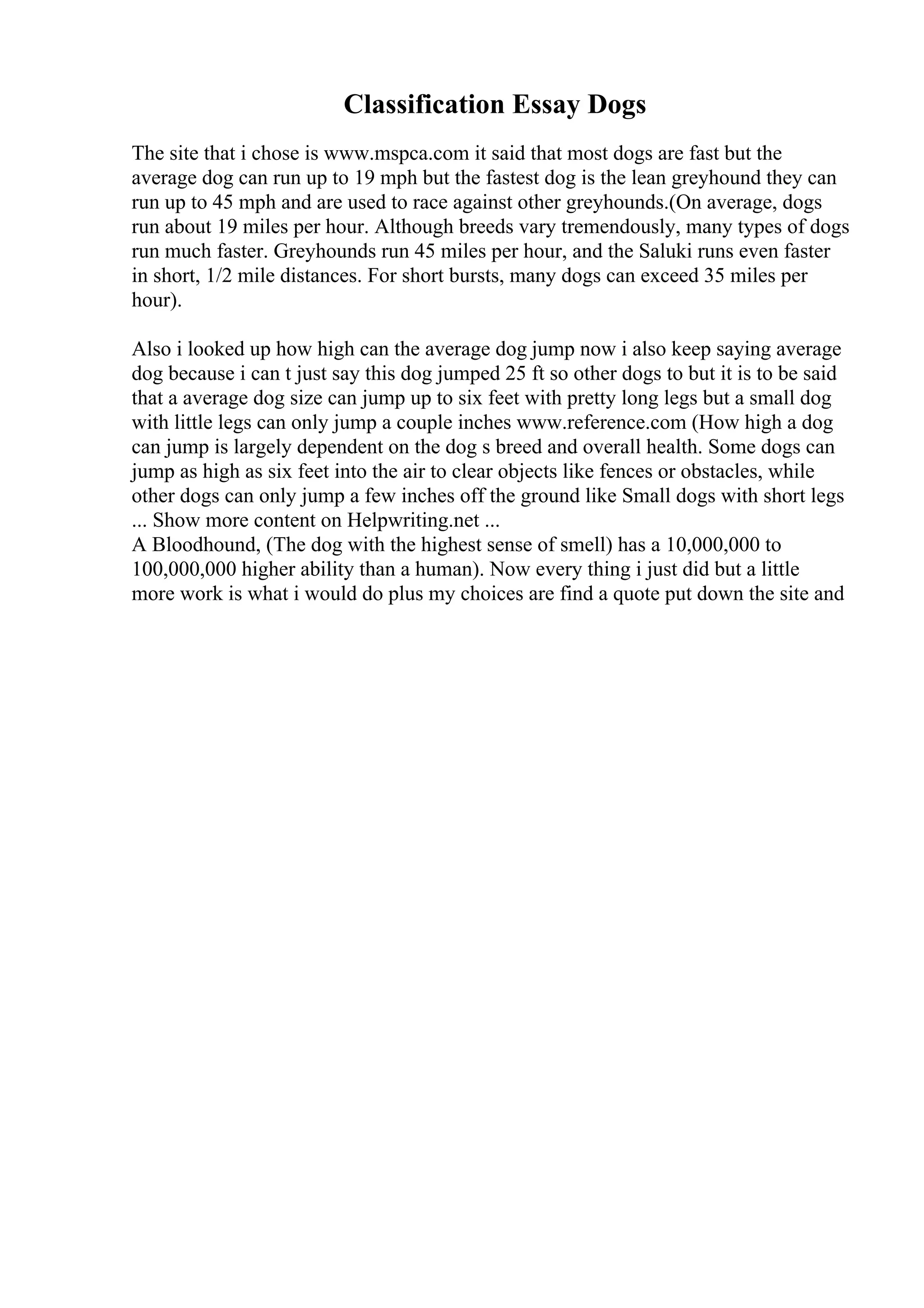 Classification Essay Dogs
The site that i chose is www.mspca.com it said that most dogs are fast but the
average dog can run up to 19 mph but the fastest dog is the lean greyhound they can
run up to 45 mph and are used to race against other greyhounds.(On average, dogs
run about 19 miles per hour. Although breeds vary tremendously, many types of dogs
run much faster. Greyhounds run 45 miles per hour, and the Saluki runs even faster
in short, 1/2 mile distances. For short bursts, many dogs can exceed 35 miles per
hour).
Also i looked up how high can the average dog jump now i also keep saying average
dog because i can t just say this dog jumped 25 ft so other dogs to but it is to be said
that a average dog size can jump up to six feet with pretty long legs but a small dog
with little legs can only jump a couple inches www.reference.com (How high a dog
can jump is largely dependent on the dog s breed and overall health. Some dogs can
jump as high as six feet into the air to clear objects like fences or obstacles, while
other dogs can only jump a few inches off the ground like Small dogs with short legs
... Show more content on Helpwriting.net ...
A Bloodhound, (The dog with the highest sense of smell) has a 10,000,000 to
100,000,000 higher ability than a human). Now every thing i just did but a little
more work is what i would do plus my choices are find a quote put down the site and
 