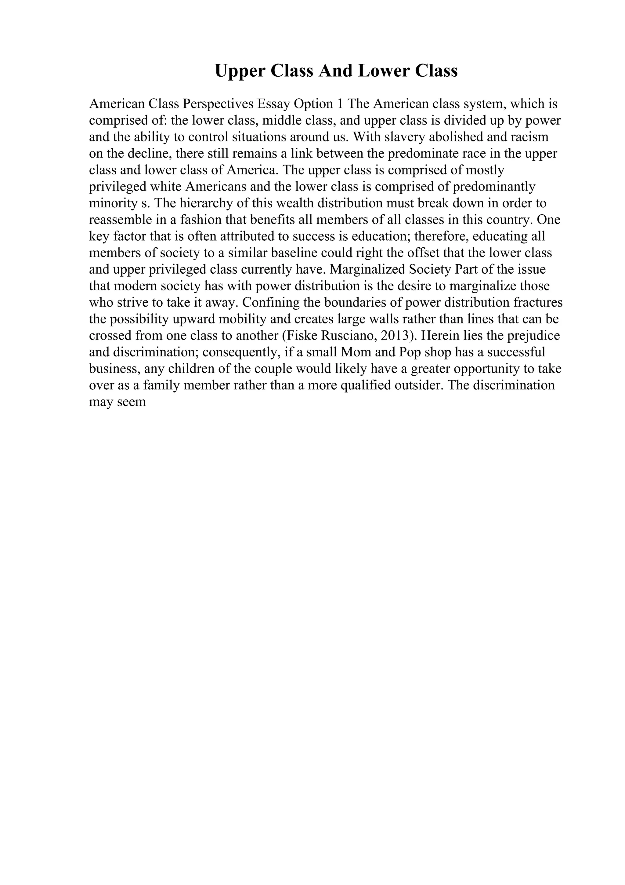Upper Class And Lower Class
American Class Perspectives Essay Option 1 The American class system, which is
comprised of: the lower class, middle class, and upper class is divided up by power
and the ability to control situations around us. With slavery abolished and racism
on the decline, there still remains a link between the predominate race in the upper
class and lower class of America. The upper class is comprised of mostly
privileged white Americans and the lower class is comprised of predominantly
minority s. The hierarchy of this wealth distribution must break down in order to
reassemble in a fashion that benefits all members of all classes in this country. One
key factor that is often attributed to success is education; therefore, educating all
members of society to a similar baseline could right the offset that the lower class
and upper privileged class currently have. Marginalized Society Part of the issue
that modern society has with power distribution is the desire to marginalize those
who strive to take it away. Confining the boundaries of power distribution fractures
the possibility upward mobility and creates large walls rather than lines that can be
crossed from one class to another (Fiske Rusciano, 2013). Herein lies the prejudice
and discrimination; consequently, if a small Mom and Pop shop has a successful
business, any children of the couple would likely have a greater opportunity to take
over as a family member rather than a more qualified outsider. The discrimination
may seem
 