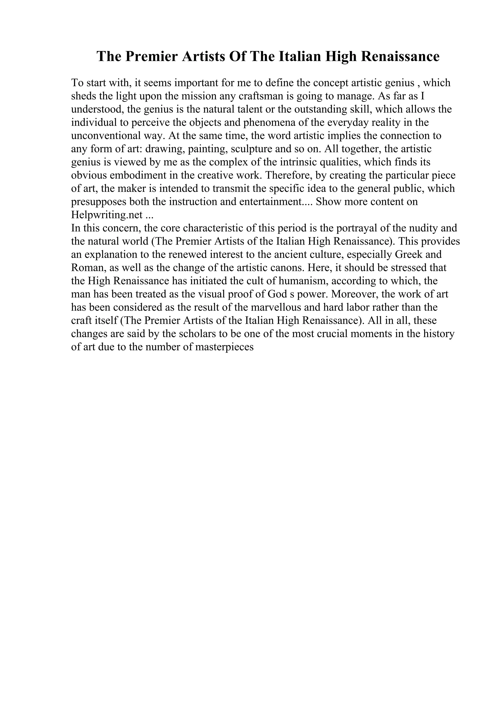 The Premier Artists Of The Italian High Renaissance
To start with, it seems important for me to define the concept artistic genius , which
sheds the light upon the mission any craftsman is going to manage. As far as I
understood, the genius is the natural talent or the outstanding skill, which allows the
individual to perceive the objects and phenomena of the everyday reality in the
unconventional way. At the same time, the word artistic implies the connection to
any form of art: drawing, painting, sculpture and so on. All together, the artistic
genius is viewed by me as the complex of the intrinsic qualities, which finds its
obvious embodiment in the creative work. Therefore, by creating the particular piece
of art, the maker is intended to transmit the specific idea to the general public, which
presupposes both the instruction and entertainment.... Show more content on
Helpwriting.net ...
In this concern, the core characteristic of this period is the portrayal of the nudity and
the natural world (The Premier Artists of the Italian High Renaissance). This provides
an explanation to the renewed interest to the ancient culture, especially Greek and
Roman, as well as the change of the artistic canons. Here, it should be stressed that
the High Renaissance has initiated the cult of humanism, according to which, the
man has been treated as the visual proof of God s power. Moreover, the work of art
has been considered as the result of the marvellous and hard labor rather than the
craft itself (The Premier Artists of the Italian High Renaissance). All in all, these
changes are said by the scholars to be one of the most crucial moments in the history
of art due to the number of masterpieces
 