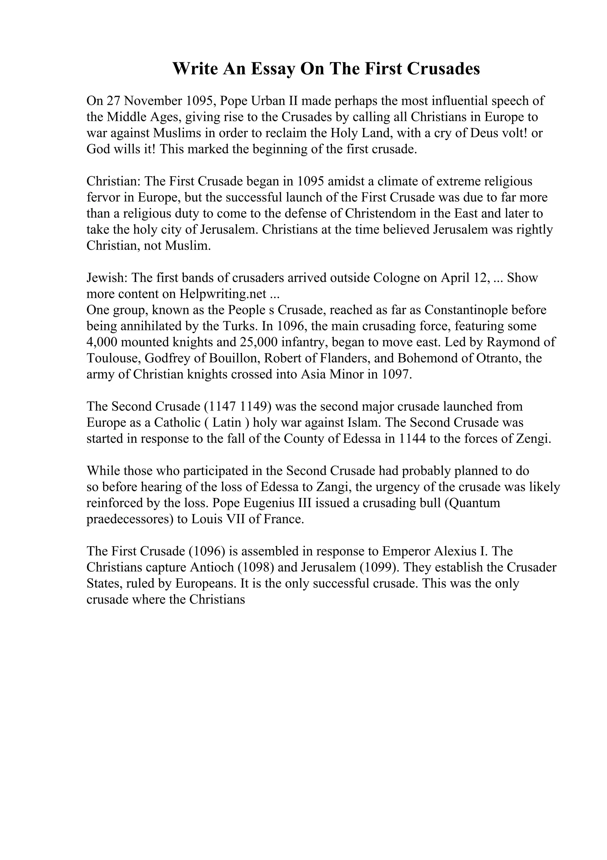 Write An Essay On The First Crusades
On 27 November 1095, Pope Urban II made perhaps the most influential speech of
the Middle Ages, giving rise to the Crusades by calling all Christians in Europe to
war against Muslims in order to reclaim the Holy Land, with a cry of Deus volt! or
God wills it! This marked the beginning of the first crusade.
Christian: The First Crusade began in 1095 amidst a climate of extreme religious
fervor in Europe, but the successful launch of the First Crusade was due to far more
than a religious duty to come to the defense of Christendom in the East and later to
take the holy city of Jerusalem. Christians at the time believed Jerusalem was rightly
Christian, not Muslim.
Jewish: The first bands of crusaders arrived outside Cologne on April 12, ... Show
more content on Helpwriting.net ...
One group, known as the People s Crusade, reached as far as Constantinople before
being annihilated by the Turks. In 1096, the main crusading force, featuring some
4,000 mounted knights and 25,000 infantry, began to move east. Led by Raymond of
Toulouse, Godfrey of Bouillon, Robert of Flanders, and Bohemond of Otranto, the
army of Christian knights crossed into Asia Minor in 1097.
The Second Crusade (1147 1149) was the second major crusade launched from
Europe as a Catholic ( Latin ) holy war against Islam. The Second Crusade was
started in response to the fall of the County of Edessa in 1144 to the forces of Zengi.
While those who participated in the Second Crusade had probably planned to do
so before hearing of the loss of Edessa to Zangi, the urgency of the crusade was likely
reinforced by the loss. Pope Eugenius III issued a crusading bull (Quantum
praedecessores) to Louis VII of France.
The First Crusade (1096) is assembled in response to Emperor Alexius I. The
Christians capture Antioch (1098) and Jerusalem (1099). They establish the Crusader
States, ruled by Europeans. It is the only successful crusade. This was the only
crusade where the Christians
 