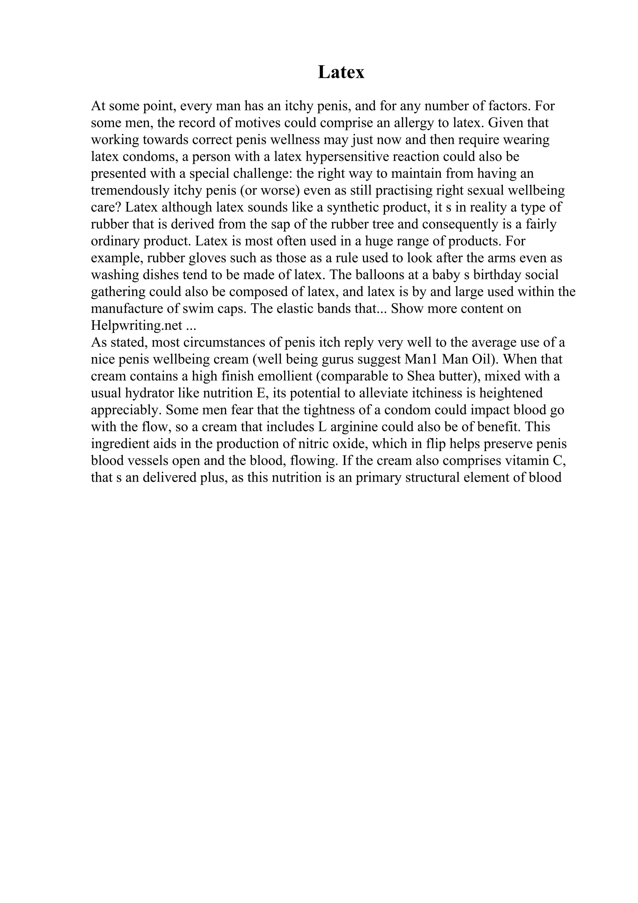 Latex
At some point, every man has an itchy penis, and for any number of factors. For
some men, the record of motives could comprise an allergy to latex. Given that
working towards correct penis wellness may just now and then require wearing
latex condoms, a person with a latex hypersensitive reaction could also be
presented with a special challenge: the right way to maintain from having an
tremendously itchy penis (or worse) even as still practising right sexual wellbeing
care? Latex although latex sounds like a synthetic product, it s in reality a type of
rubber that is derived from the sap of the rubber tree and consequently is a fairly
ordinary product. Latex is most often used in a huge range of products. For
example, rubber gloves such as those as a rule used to look after the arms even as
washing dishes tend to be made of latex. The balloons at a baby s birthday social
gathering could also be composed of latex, and latex is by and large used within the
manufacture of swim caps. The elastic bands that... Show more content on
Helpwriting.net ...
As stated, most circumstances of penis itch reply very well to the average use of a
nice penis wellbeing cream (well being gurus suggest Man1 Man Oil). When that
cream contains a high finish emollient (comparable to Shea butter), mixed with a
usual hydrator like nutrition E, its potential to alleviate itchiness is heightened
appreciably. Some men fear that the tightness of a condom could impact blood go
with the flow, so a cream that includes L arginine could also be of benefit. This
ingredient aids in the production of nitric oxide, which in flip helps preserve penis
blood vessels open and the blood, flowing. If the cream also comprises vitamin C,
that s an delivered plus, as this nutrition is an primary structural element of blood
 