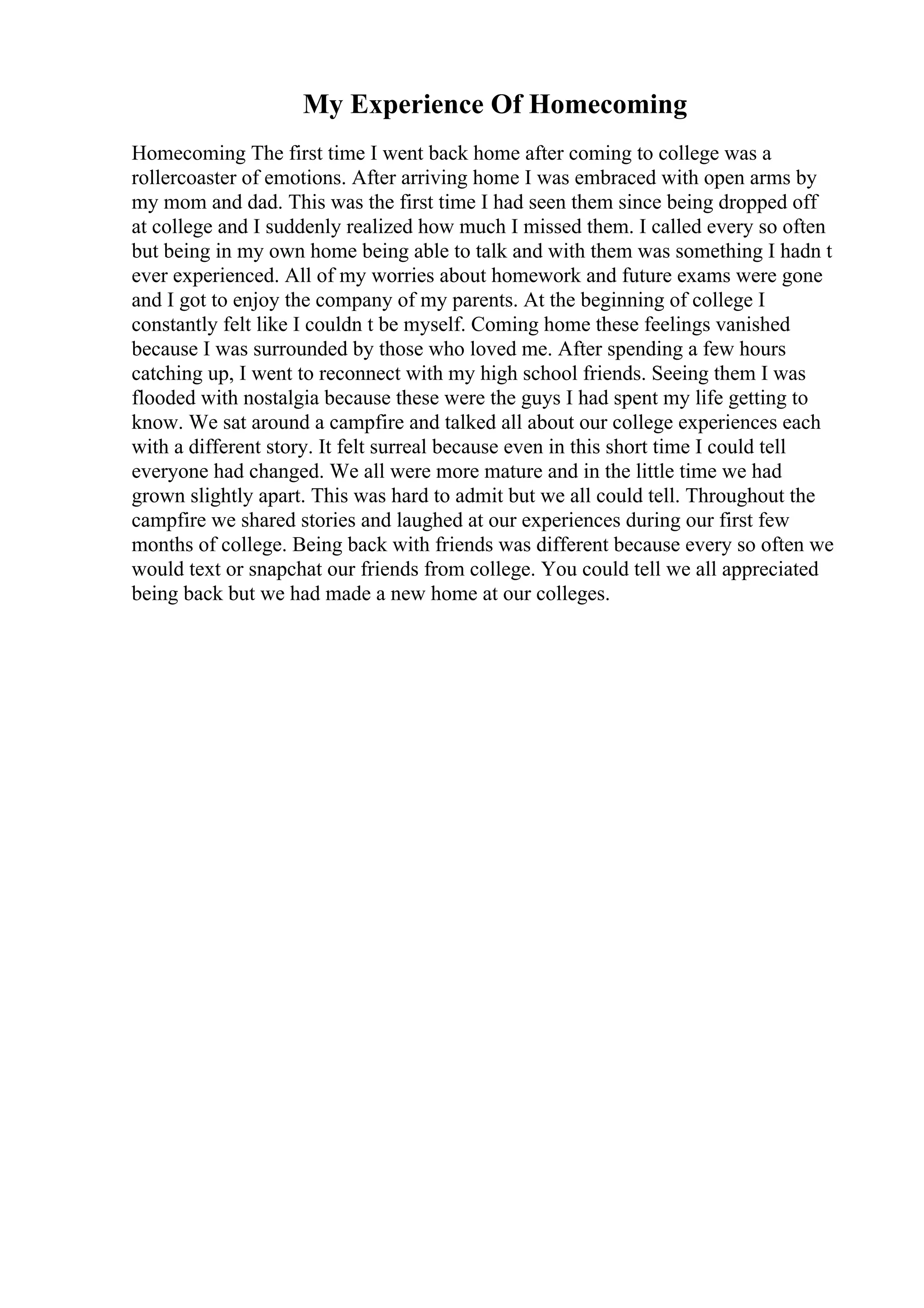 My Experience Of Homecoming
Homecoming The first time I went back home after coming to college was a
rollercoaster of emotions. After arriving home I was embraced with open arms by
my mom and dad. This was the first time I had seen them since being dropped off
at college and I suddenly realized how much I missed them. I called every so often
but being in my own home being able to talk and with them was something I hadn t
ever experienced. All of my worries about homework and future exams were gone
and I got to enjoy the company of my parents. At the beginning of college I
constantly felt like I couldn t be myself. Coming home these feelings vanished
because I was surrounded by those who loved me. After spending a few hours
catching up, I went to reconnect with my high school friends. Seeing them I was
flooded with nostalgia because these were the guys I had spent my life getting to
know. We sat around a campfire and talked all about our college experiences each
with a different story. It felt surreal because even in this short time I could tell
everyone had changed. We all were more mature and in the little time we had
grown slightly apart. This was hard to admit but we all could tell. Throughout the
campfire we shared stories and laughed at our experiences during our first few
months of college. Being back with friends was different because every so often we
would text or snapchat our friends from college. You could tell we all appreciated
being back but we had made a new home at our colleges.
 