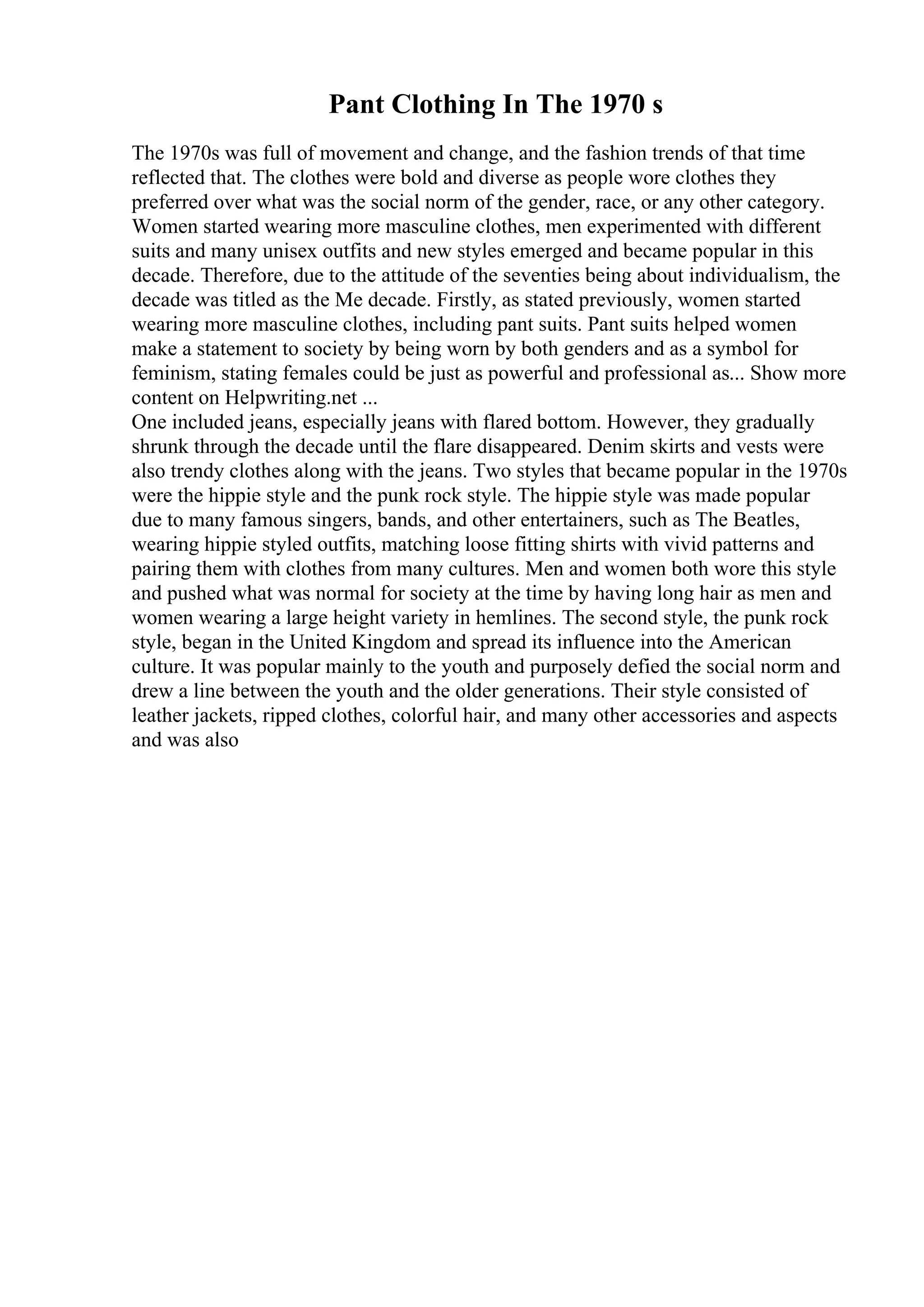 Pant Clothing In The 1970 s
The 1970s was full of movement and change, and the fashion trends of that time
reflected that. The clothes were bold and diverse as people wore clothes they
preferred over what was the social norm of the gender, race, or any other category.
Women started wearing more masculine clothes, men experimented with different
suits and many unisex outfits and new styles emerged and became popular in this
decade. Therefore, due to the attitude of the seventies being about individualism, the
decade was titled as the Me decade. Firstly, as stated previously, women started
wearing more masculine clothes, including pant suits. Pant suits helped women
make a statement to society by being worn by both genders and as a symbol for
feminism, stating females could be just as powerful and professional as... Show more
content on Helpwriting.net ...
One included jeans, especially jeans with flared bottom. However, they gradually
shrunk through the decade until the flare disappeared. Denim skirts and vests were
also trendy clothes along with the jeans. Two styles that became popular in the 1970s
were the hippie style and the punk rock style. The hippie style was made popular
due to many famous singers, bands, and other entertainers, such as The Beatles,
wearing hippie styled outfits, matching loose fitting shirts with vivid patterns and
pairing them with clothes from many cultures. Men and women both wore this style
and pushed what was normal for society at the time by having long hair as men and
women wearing a large height variety in hemlines. The second style, the punk rock
style, began in the United Kingdom and spread its influence into the American
culture. It was popular mainly to the youth and purposely defied the social norm and
drew a line between the youth and the older generations. Their style consisted of
leather jackets, ripped clothes, colorful hair, and many other accessories and aspects
and was also
 