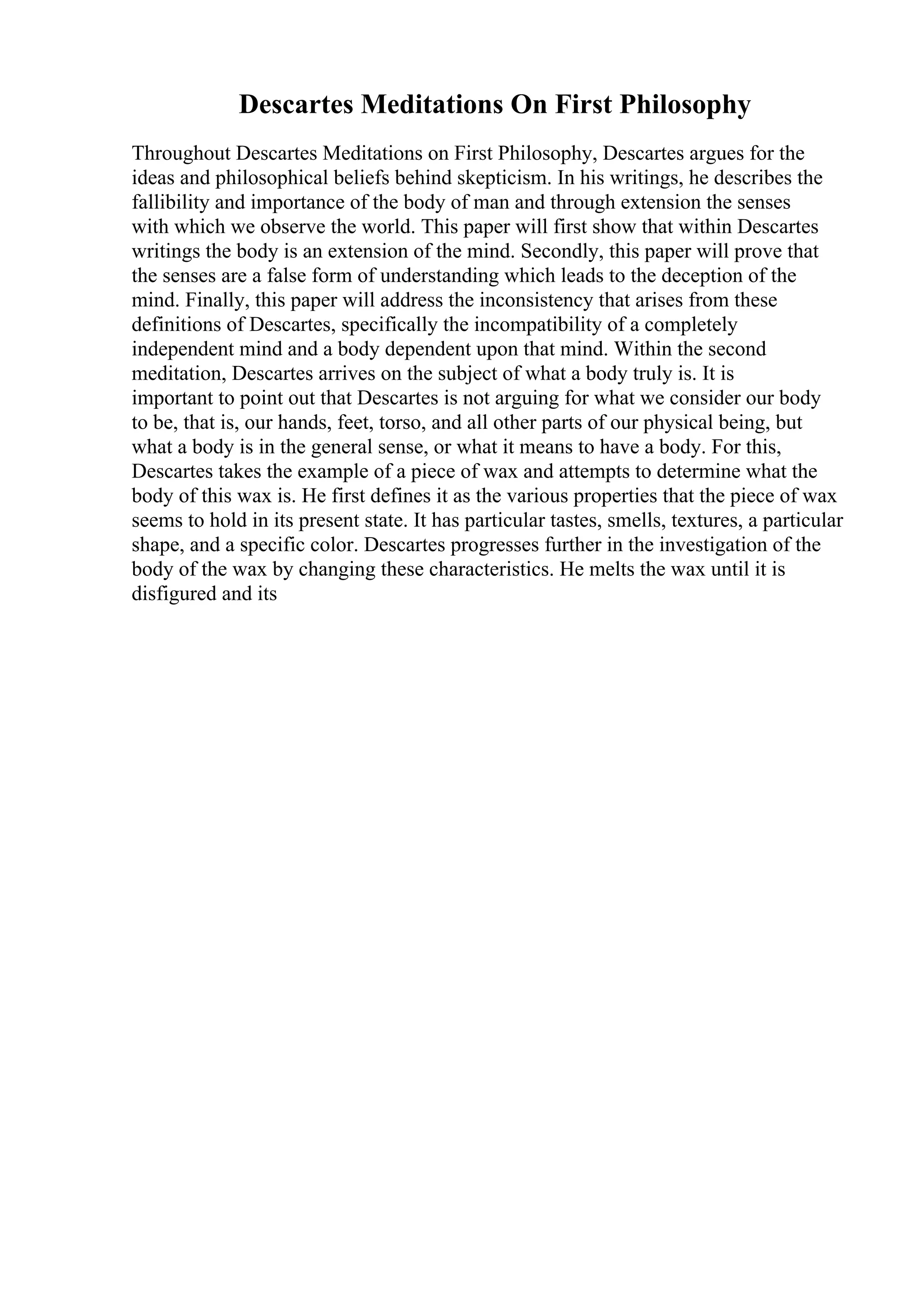 Descartes Meditations On First Philosophy
Throughout Descartes Meditations on First Philosophy, Descartes argues for the
ideas and philosophical beliefs behind skepticism. In his writings, he describes the
fallibility and importance of the body of man and through extension the senses
with which we observe the world. This paper will first show that within Descartes
writings the body is an extension of the mind. Secondly, this paper will prove that
the senses are a false form of understanding which leads to the deception of the
mind. Finally, this paper will address the inconsistency that arises from these
definitions of Descartes, specifically the incompatibility of a completely
independent mind and a body dependent upon that mind. Within the second
meditation, Descartes arrives on the subject of what a body truly is. It is
important to point out that Descartes is not arguing for what we consider our body
to be, that is, our hands, feet, torso, and all other parts of our physical being, but
what a body is in the general sense, or what it means to have a body. For this,
Descartes takes the example of a piece of wax and attempts to determine what the
body of this wax is. He first defines it as the various properties that the piece of wax
seems to hold in its present state. It has particular tastes, smells, textures, a particular
shape, and a specific color. Descartes progresses further in the investigation of the
body of the wax by changing these characteristics. He melts the wax until it is
disfigured and its
 