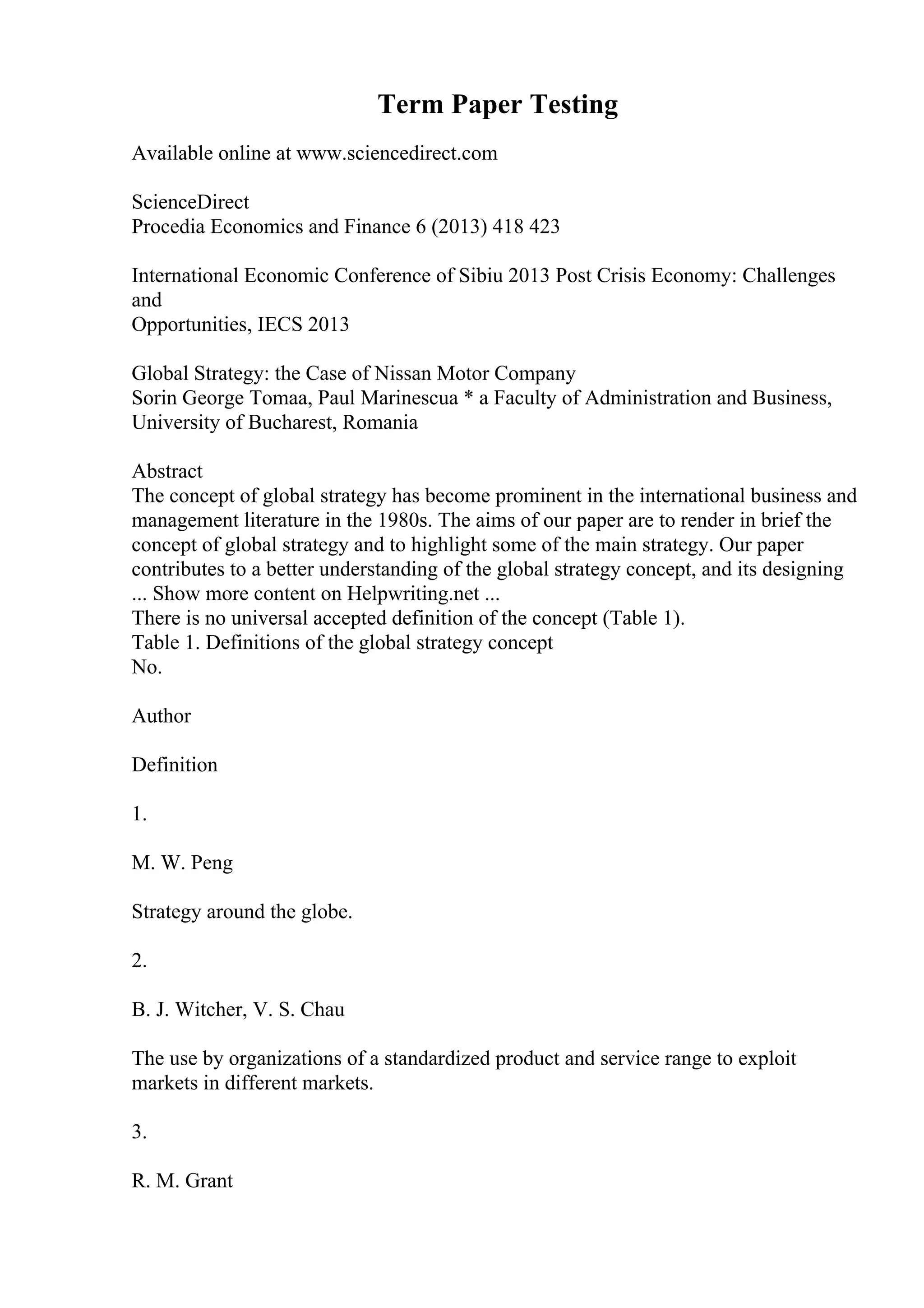 Term Paper Testing
Available online at www.sciencedirect.com
ScienceDirect
Procedia Economics and Finance 6 (2013) 418 423
International Economic Conference of Sibiu 2013 Post Crisis Economy: Challenges
and
Opportunities, IECS 2013
Global Strategy: the Case of Nissan Motor Company
Sorin George Tomaa, Paul Marinescua * a Faculty of Administration and Business,
University of Bucharest, Romania
Abstract
The concept of global strategy has become prominent in the international business and
management literature in the 1980s. The aims of our paper are to render in brief the
concept of global strategy and to highlight some of the main strategy. Our paper
contributes to a better understanding of the global strategy concept, and its designing
... Show more content on Helpwriting.net ...
There is no universal accepted definition of the concept (Table 1).
Table 1. Definitions of the global strategy concept
No.
Author
Definition
1.
M. W. Peng
Strategy around the globe.
2.
B. J. Witcher, V. S. Chau
The use by organizations of a standardized product and service range to exploit
markets in different markets.
3.
R. M. Grant
 