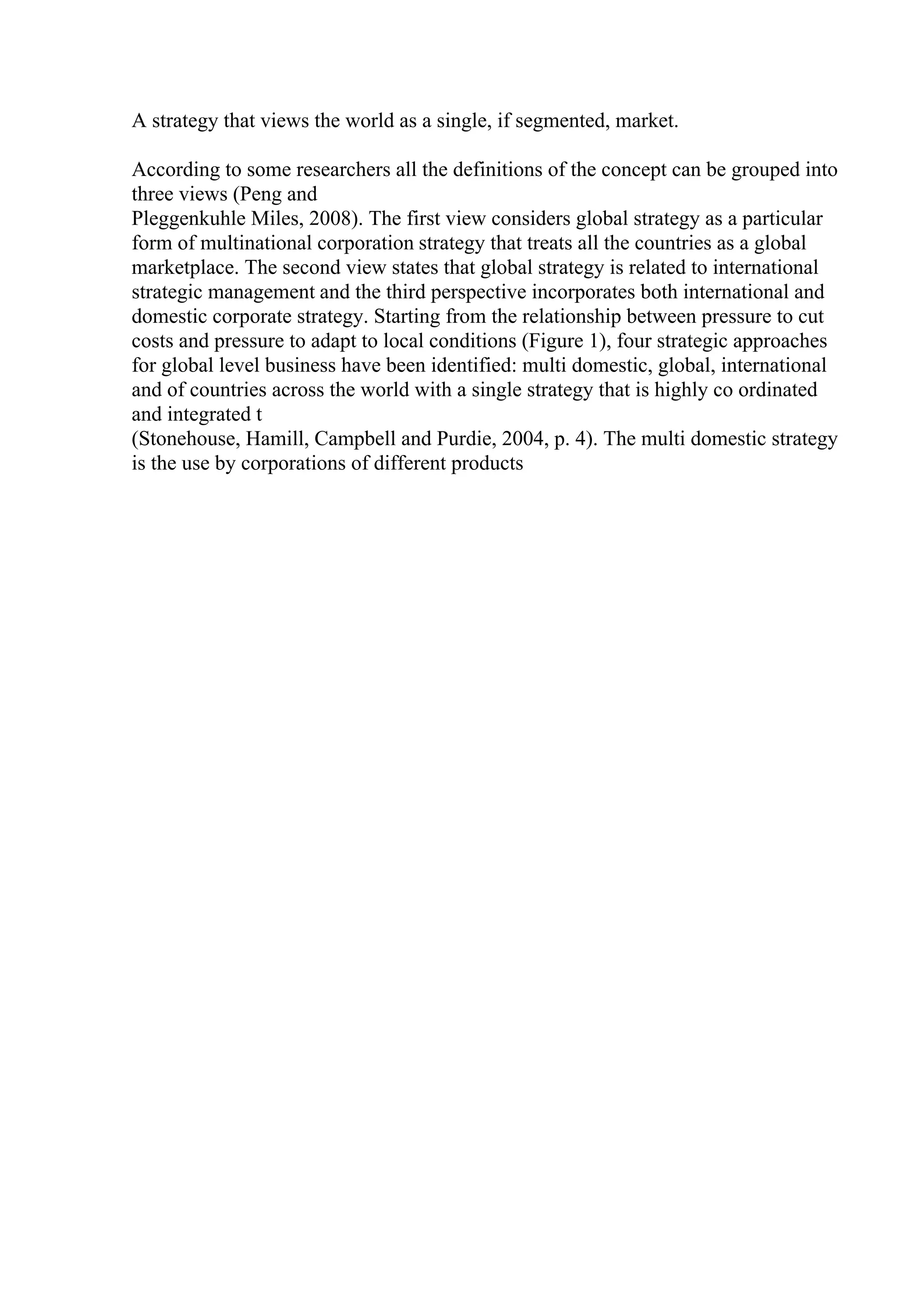A strategy that views the world as a single, if segmented, market.
According to some researchers all the definitions of the concept can be grouped into
three views (Peng and
Pleggenkuhle Miles, 2008). The first view considers global strategy as a particular
form of multinational corporation strategy that treats all the countries as a global
marketplace. The second view states that global strategy is related to international
strategic management and the third perspective incorporates both international and
domestic corporate strategy. Starting from the relationship between pressure to cut
costs and pressure to adapt to local conditions (Figure 1), four strategic approaches
for global level business have been identified: multi domestic, global, international
and of countries across the world with a single strategy that is highly co ordinated
and integrated t
(Stonehouse, Hamill, Campbell and Purdie, 2004, p. 4). The multi domestic strategy
is the use by corporations of different products
 