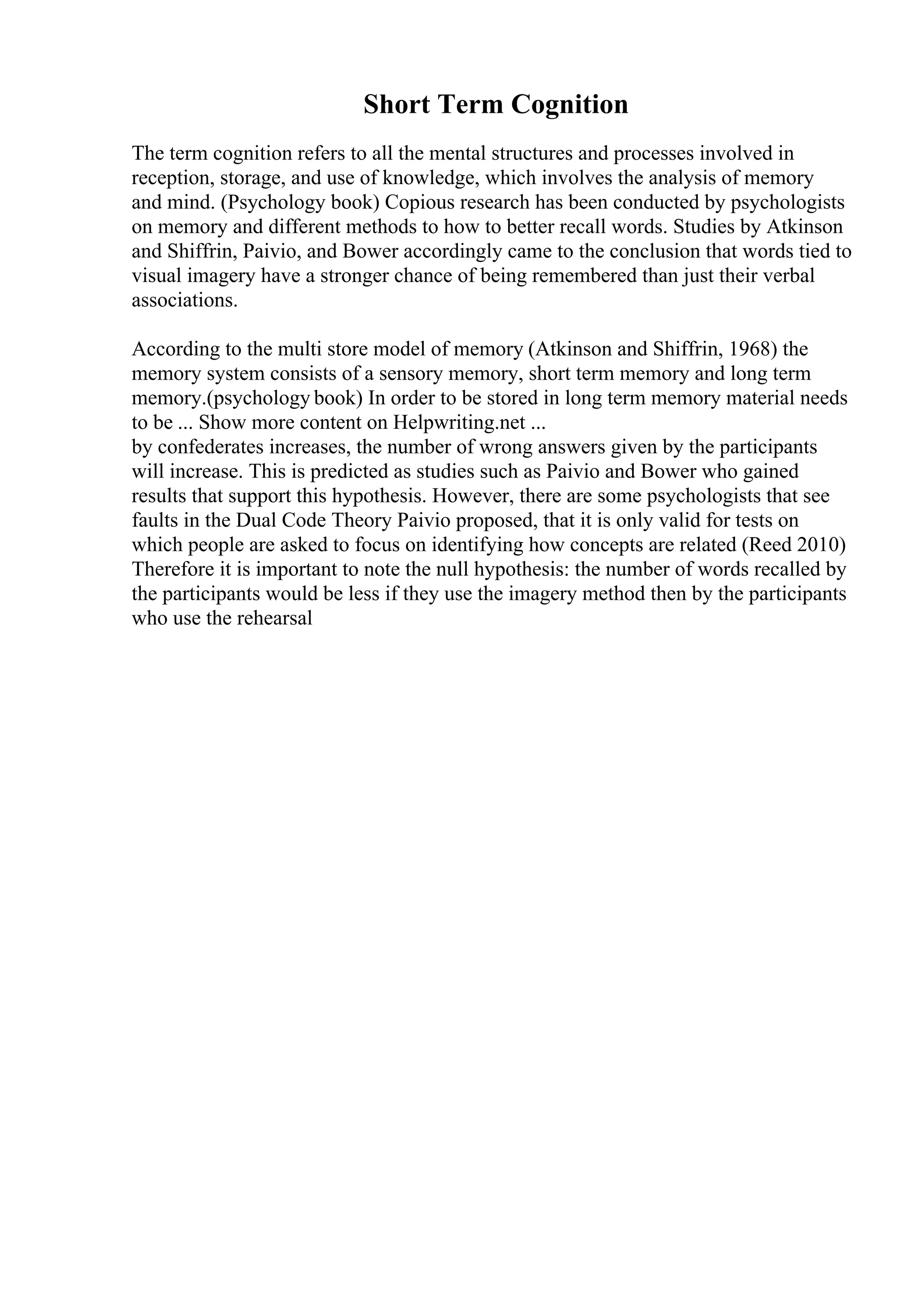 Short Term Cognition
The term cognition refers to all the mental structures and processes involved in
reception, storage, and use of knowledge, which involves the analysis of memory
and mind. (Psychology book) Copious research has been conducted by psychologists
on memory and different methods to how to better recall words. Studies by Atkinson
and Shiffrin, Paivio, and Bower accordingly came to the conclusion that words tied to
visual imagery have a stronger chance of being remembered than just their verbal
associations.
According to the multi store model of memory (Atkinson and Shiffrin, 1968) the
memory system consists of a sensory memory, short term memory and long term
memory.(psychology book) In order to be stored in long term memory material needs
to be ... Show more content on Helpwriting.net ...
by confederates increases, the number of wrong answers given by the participants
will increase. This is predicted as studies such as Paivio and Bower who gained
results that support this hypothesis. However, there are some psychologists that see
faults in the Dual Code Theory Paivio proposed, that it is only valid for tests on
which people are asked to focus on identifying how concepts are related (Reed 2010)
Therefore it is important to note the null hypothesis: the number of words recalled by
the participants would be less if they use the imagery method then by the participants
who use the rehearsal
 