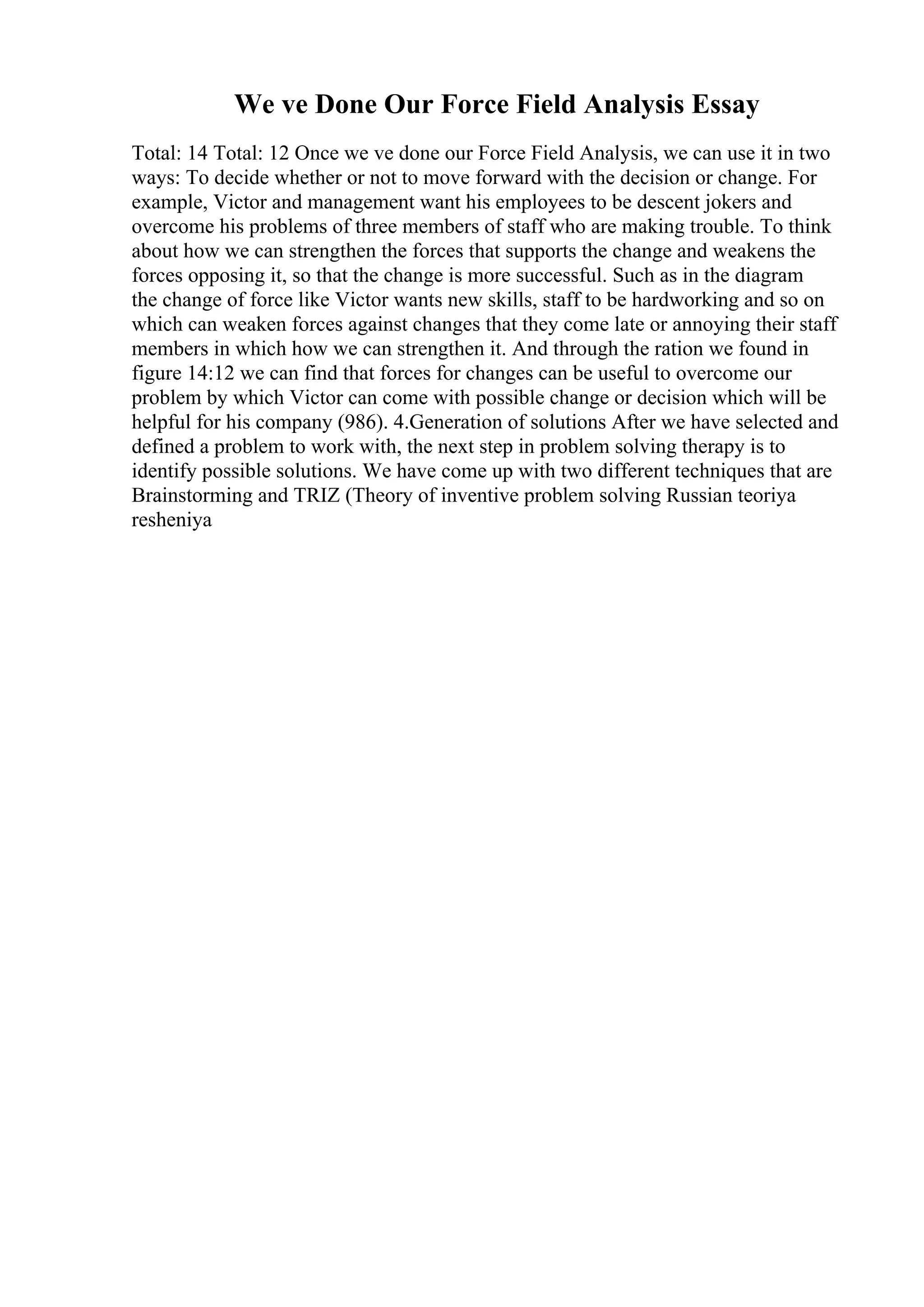 We ve Done Our Force Field Analysis Essay
Total: 14 Total: 12 Once we ve done our Force Field Analysis, we can use it in two
ways: To decide whether or not to move forward with the decision or change. For
example, Victor and management want his employees to be descent jokers and
overcome his problems of three members of staff who are making trouble. To think
about how we can strengthen the forces that supports the change and weakens the
forces opposing it, so that the change is more successful. Such as in the diagram
the change of force like Victor wants new skills, staff to be hardworking and so on
which can weaken forces against changes that they come late or annoying their staff
members in which how we can strengthen it. And through the ration we found in
figure 14:12 we can find that forces for changes can be useful to overcome our
problem by which Victor can come with possible change or decision which will be
helpful for his company (986). 4.Generation of solutions After we have selected and
defined a problem to work with, the next step in problem solving therapy is to
identify possible solutions. We have come up with two different techniques that are
Brainstorming and TRIZ (Theory of inventive problem solving Russian teoriya
resheniya
 