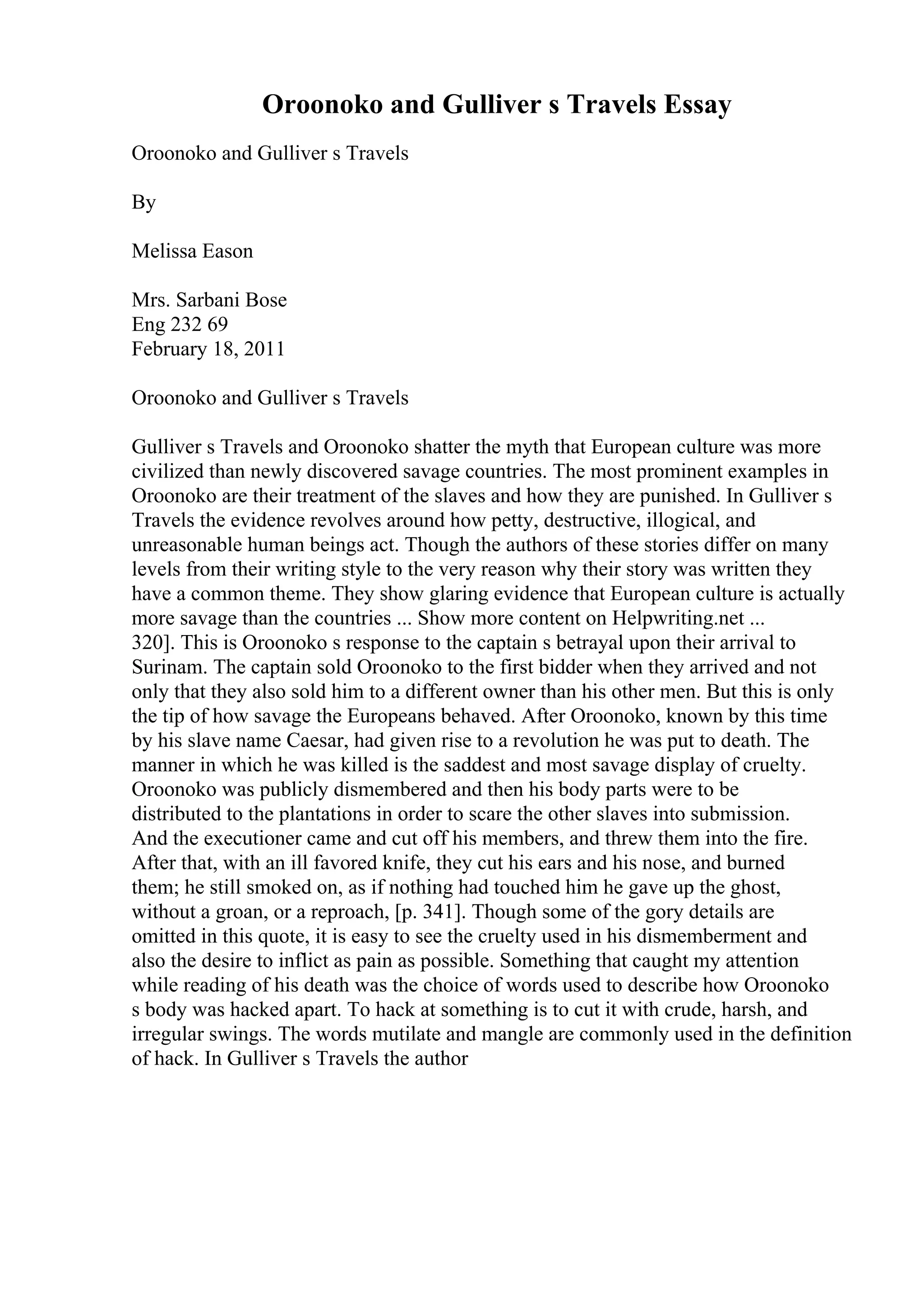 Oroonoko and Gulliver s Travels Essay
Oroonoko and Gulliver s Travels
By
Melissa Eason
Mrs. Sarbani Bose
Eng 232 69
February 18, 2011
Oroonoko and Gulliver s Travels
Gulliver s Travels and Oroonoko shatter the myth that European culture was more
civilized than newly discovered savage countries. The most prominent examples in
Oroonoko are their treatment of the slaves and how they are punished. In Gulliver s
Travels the evidence revolves around how petty, destructive, illogical, and
unreasonable human beings act. Though the authors of these stories differ on many
levels from their writing style to the very reason why their story was written they
have a common theme. They show glaring evidence that European culture is actually
more savage than the countries ... Show more content on Helpwriting.net ...
320]. This is Oroonoko s response to the captain s betrayal upon their arrival to
Surinam. The captain sold Oroonoko to the first bidder when they arrived and not
only that they also sold him to a different owner than his other men. But this is only
the tip of how savage the Europeans behaved. After Oroonoko, known by this time
by his slave name Caesar, had given rise to a revolution he was put to death. The
manner in which he was killed is the saddest and most savage display of cruelty.
Oroonoko was publicly dismembered and then his body parts were to be
distributed to the plantations in order to scare the other slaves into submission.
And the executioner came and cut off his members, and threw them into the fire.
After that, with an ill favored knife, they cut his ears and his nose, and burned
them; he still smoked on, as if nothing had touched him he gave up the ghost,
without a groan, or a reproach, [p. 341]. Though some of the gory details are
omitted in this quote, it is easy to see the cruelty used in his dismemberment and
also the desire to inflict as pain as possible. Something that caught my attention
while reading of his death was the choice of words used to describe how Oroonoko
s body was hacked apart. To hack at something is to cut it with crude, harsh, and
irregular swings. The words mutilate and mangle are commonly used in the definition
of hack. In Gulliver s Travels the author
 