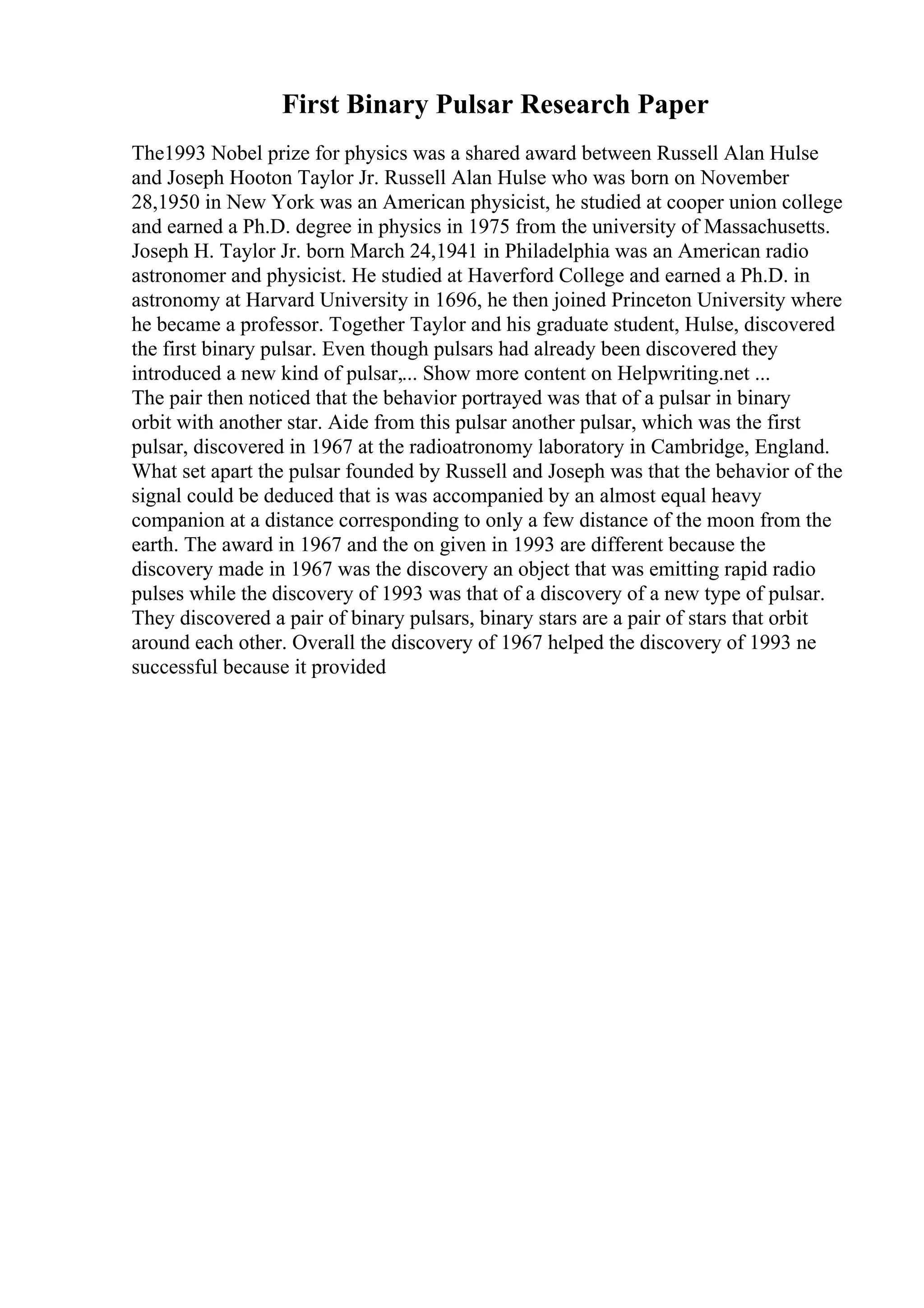 First Binary Pulsar Research Paper
The1993 Nobel prize for physics was a shared award between Russell Alan Hulse
and Joseph Hooton Taylor Jr. Russell Alan Hulse who was born on November
28,1950 in New York was an American physicist, he studied at cooper union college
and earned a Ph.D. degree in physics in 1975 from the university of Massachusetts.
Joseph H. Taylor Jr. born March 24,1941 in Philadelphia was an American radio
astronomer and physicist. He studied at Haverford College and earned a Ph.D. in
astronomy at Harvard University in 1696, he then joined Princeton University where
he became a professor. Together Taylor and his graduate student, Hulse, discovered
the first binary pulsar. Even though pulsars had already been discovered they
introduced a new kind of pulsar,... Show more content on Helpwriting.net ...
The pair then noticed that the behavior portrayed was that of a pulsar in binary
orbit with another star. Aide from this pulsar another pulsar, which was the first
pulsar, discovered in 1967 at the radioatronomy laboratory in Cambridge, England.
What set apart the pulsar founded by Russell and Joseph was that the behavior of the
signal could be deduced that is was accompanied by an almost equal heavy
companion at a distance corresponding to only a few distance of the moon from the
earth. The award in 1967 and the on given in 1993 are different because the
discovery made in 1967 was the discovery an object that was emitting rapid radio
pulses while the discovery of 1993 was that of a discovery of a new type of pulsar.
They discovered a pair of binary pulsars, binary stars are a pair of stars that orbit
around each other. Overall the discovery of 1967 helped the discovery of 1993 ne
successful because it provided
 