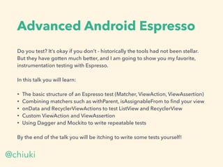 Advanced Android Espresso
Do you test? It’s okay if you don’t - historically the tools had not been stellar.
But they have gotten much better, and I am going to show you my favorite,
instrumentation testing with Espresso.
In this talk you will learn:
• The basic structure of an Espresso test (Matcher, ViewAction, ViewAssertion)
• Combining matchers such as withParent, isAssignableFrom to ﬁnd your view
• onData and RecyclerViewActions to test ListView and RecyclerView
• Custom ViewAction and ViewAssertion
• Using Dagger and Mockito to write repeatable tests
By the end of the talk you will be itching to write some tests yourself!
@chiuki
 