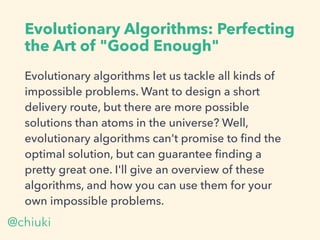 Evolutionary Algorithms: Perfecting
the Art of "Good Enough"
Evolutionary algorithms let us tackle all kinds of
impossible problems. Want to design a short
delivery route, but there are more possible
solutions than atoms in the universe? Well,
evolutionary algorithms can't promise to ﬁnd the
optimal solution, but can guarantee ﬁnding a
pretty great one. I'll give an overview of these
algorithms, and how you can use them for your
own impossible problems.
@chiuki
 