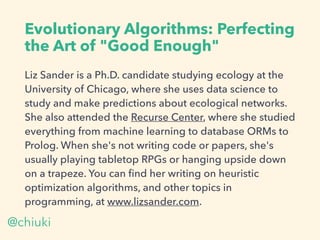 Evolutionary Algorithms: Perfecting
the Art of "Good Enough"
Liz Sander is a Ph.D. candidate studying ecology at the
University of Chicago, where she uses data science to
study and make predictions about ecological networks.
She also attended the Recurse Center, where she studied
everything from machine learning to database ORMs to
Prolog. When she's not writing code or papers, she's
usually playing tabletop RPGs or hanging upside down
on a trapeze. You can ﬁnd her writing on heuristic
optimization algorithms, and other topics in
programming, at www.lizsander.com.
@chiuki
 