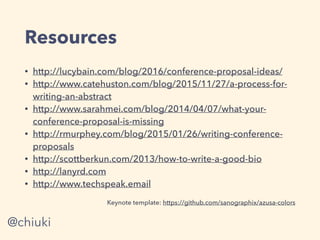 Resources
• http://lucybain.com/blog/2016/conference-proposal-ideas/
• http://www.catehuston.com/blog/2015/11/27/a-process-for-
writing-an-abstract
• http://www.sarahmei.com/blog/2014/04/07/what-your-
conference-proposal-is-missing
• http://rmurphey.com/blog/2015/01/26/writing-conference-
proposals
• http://scottberkun.com/2013/how-to-write-a-good-bio
• http://lanyrd.com
• http://www.techspeak.email
Keynote template: https://github.com/sanographix/azusa-colors
@chiuki
 