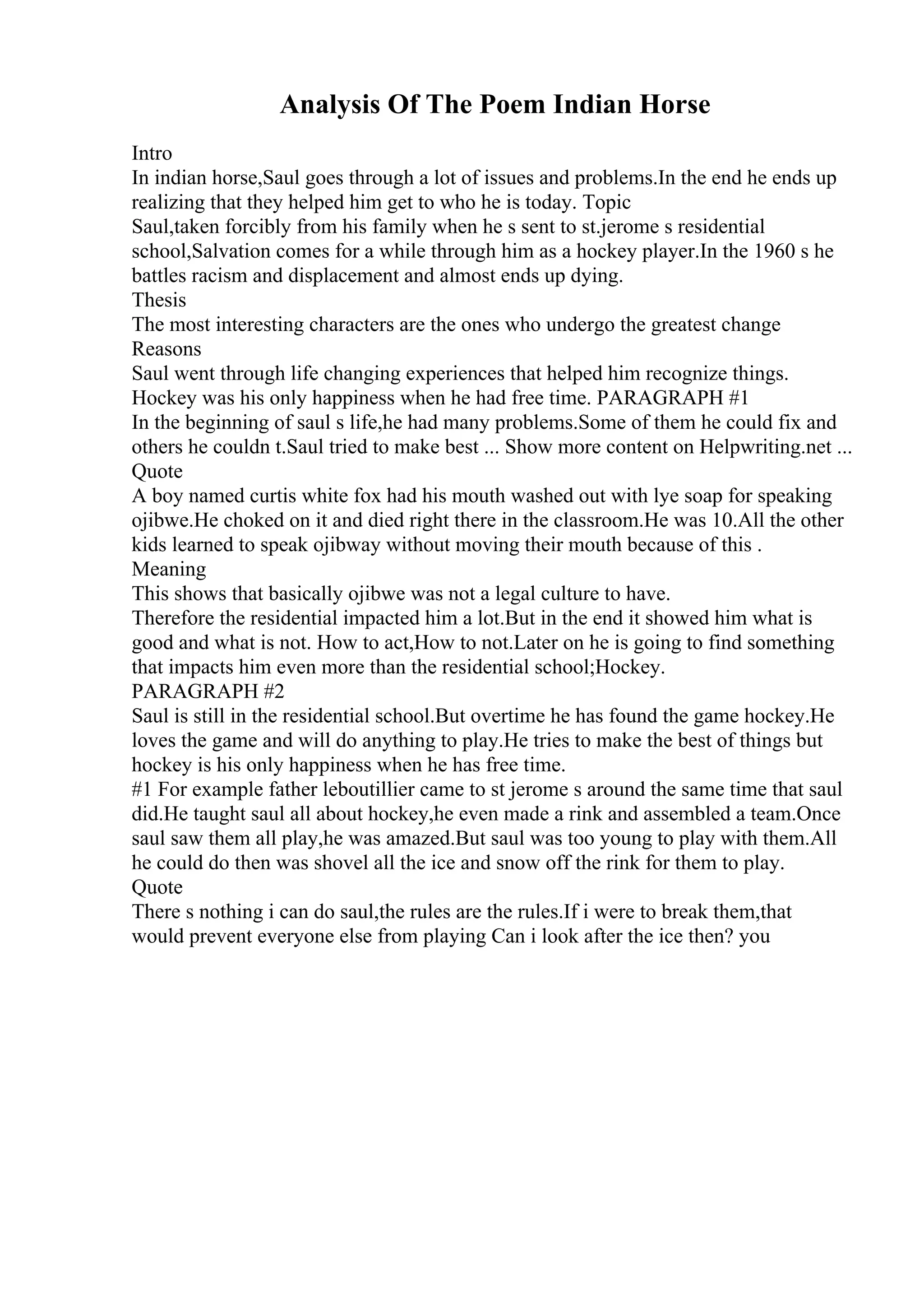 Analysis Of The Poem Indian Horse
Intro
In indian horse,Saul goes through a lot of issues and problems.In the end he ends up
realizing that they helped him get to who he is today. Topic
Saul,taken forcibly from his family when he s sent to st.jerome s residential
school,Salvation comes for a while through him as a hockey player.In the 1960 s he
battles racism and displacement and almost ends up dying.
Thesis
The most interesting characters are the ones who undergo the greatest change
Reasons
Saul went through life changing experiences that helped him recognize things.
Hockey was his only happiness when he had free time. PARAGRAPH #1
In the beginning of saul s life,he had many problems.Some of them he could fix and
others he couldn t.Saul tried to make best ... Show more content on Helpwriting.net ...
Quote
A boy named curtis white fox had his mouth washed out with lye soap for speaking
ojibwe.He choked on it and died right there in the classroom.He was 10.All the other
kids learned to speak ojibway without moving their mouth because of this .
Meaning
This shows that basically ojibwe was not a legal culture to have.
Therefore the residential impacted him a lot.But in the end it showed him what is
good and what is not. How to act,How to not.Later on he is going to find something
that impacts him even more than the residential school;Hockey.
PARAGRAPH #2
Saul is still in the residential school.But overtime he has found the game hockey.He
loves the game and will do anything to play.He tries to make the best of things but
hockey is his only happiness when he has free time.
#1 For example father leboutillier came to st jerome s around the same time that saul
did.He taught saul all about hockey,he even made a rink and assembled a team.Once
saul saw them all play,he was amazed.But saul was too young to play with them.All
he could do then was shovel all the ice and snow off the rink for them to play.
Quote
There s nothing i can do saul,the rules are the rules.If i were to break them,that
would prevent everyone else from playing Can i look after the ice then? you
 