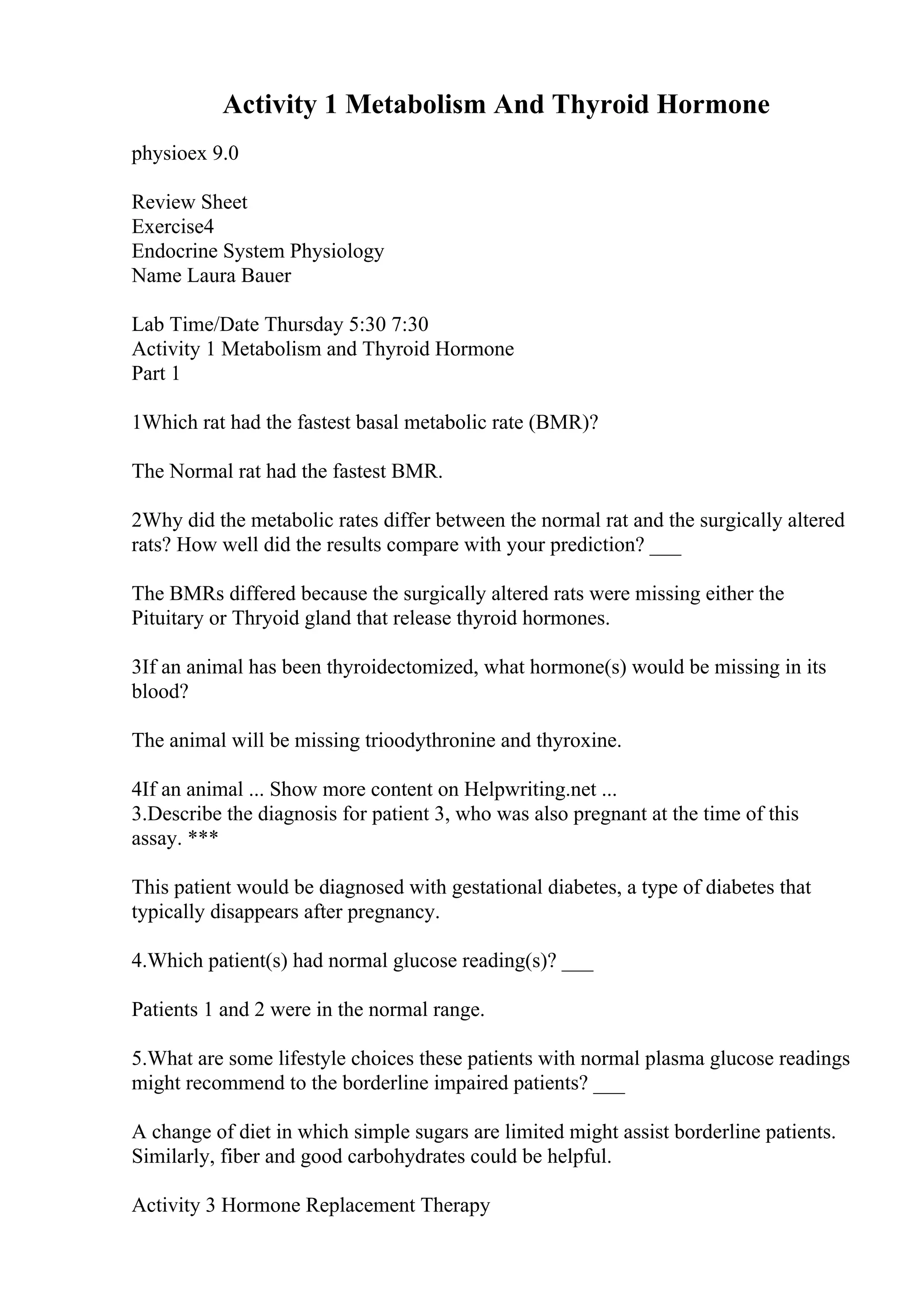 Activity 1 Metabolism And Thyroid Hormone
physioex 9.0
Review Sheet
Exercise4
Endocrine System Physiology
Name Laura Bauer
Lab Time/Date Thursday 5:30 7:30
Activity 1 Metabolism and Thyroid Hormone
Part 1
1Which rat had the fastest basal metabolic rate (BMR)?
The Normal rat had the fastest BMR.
2Why did the metabolic rates differ between the normal rat and the surgically altered
rats? How well did the results compare with your prediction? ___
The BMRs differed because the surgically altered rats were missing either the
Pituitary or Thryoid gland that release thyroid hormones.
3If an animal has been thyroidectomized, what hormone(s) would be missing in its
blood?
The animal will be missing trioodythronine and thyroxine.
4If an animal ... Show more content on Helpwriting.net ...
3.Describe the diagnosis for patient 3, who was also pregnant at the time of this
assay. ***
This patient would be diagnosed with gestational diabetes, a type of diabetes that
typically disappears after pregnancy.
4.Which patient(s) had normal glucose reading(s)? ___
Patients 1 and 2 were in the normal range.
5.What are some lifestyle choices these patients with normal plasma glucose readings
might recommend to the borderline impaired patients? ___
A change of diet in which simple sugars are limited might assist borderline patients.
Similarly, fiber and good carbohydrates could be helpful.
Activity 3 Hormone Replacement Therapy
 