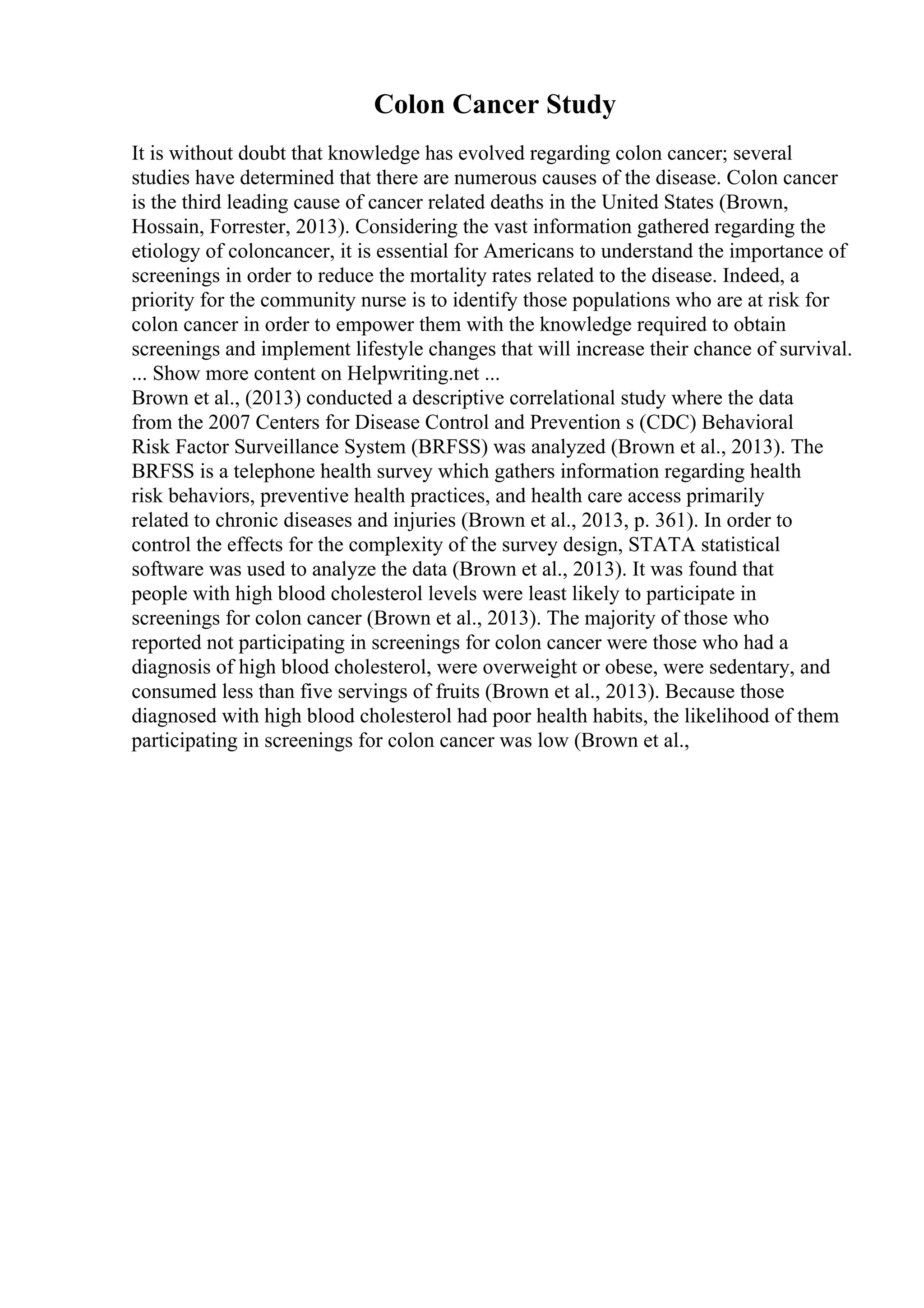 Colon Cancer Study
It is without doubt that knowledge has evolved regarding colon cancer; several
studies have determined that there are numerous causes of the disease. Colon cancer
is the third leading cause of cancer related deaths in the United States (Brown,
Hossain, Forrester, 2013). Considering the vast information gathered regarding the
etiology of coloncancer, it is essential for Americans to understand the importance of
screenings in order to reduce the mortality rates related to the disease. Indeed, a
priority for the community nurse is to identify those populations who are at risk for
colon cancer in order to empower them with the knowledge required to obtain
screenings and implement lifestyle changes that will increase their chance of survival.
... Show more content on Helpwriting.net ...
Brown et al., (2013) conducted a descriptive correlational study where the data
from the 2007 Centers for Disease Control and Prevention s (CDC) Behavioral
Risk Factor Surveillance System (BRFSS) was analyzed (Brown et al., 2013). The
BRFSS is a telephone health survey which gathers information regarding health
risk behaviors, preventive health practices, and health care access primarily
related to chronic diseases and injuries (Brown et al., 2013, p. 361). In order to
control the effects for the complexity of the survey design, STATA statistical
software was used to analyze the data (Brown et al., 2013). It was found that
people with high blood cholesterol levels were least likely to participate in
screenings for colon cancer (Brown et al., 2013). The majority of those who
reported not participating in screenings for colon cancer were those who had a
diagnosis of high blood cholesterol, were overweight or obese, were sedentary, and
consumed less than five servings of fruits (Brown et al., 2013). Because those
diagnosed with high blood cholesterol had poor health habits, the likelihood of them
participating in screenings for colon cancer was low (Brown et al.,
 