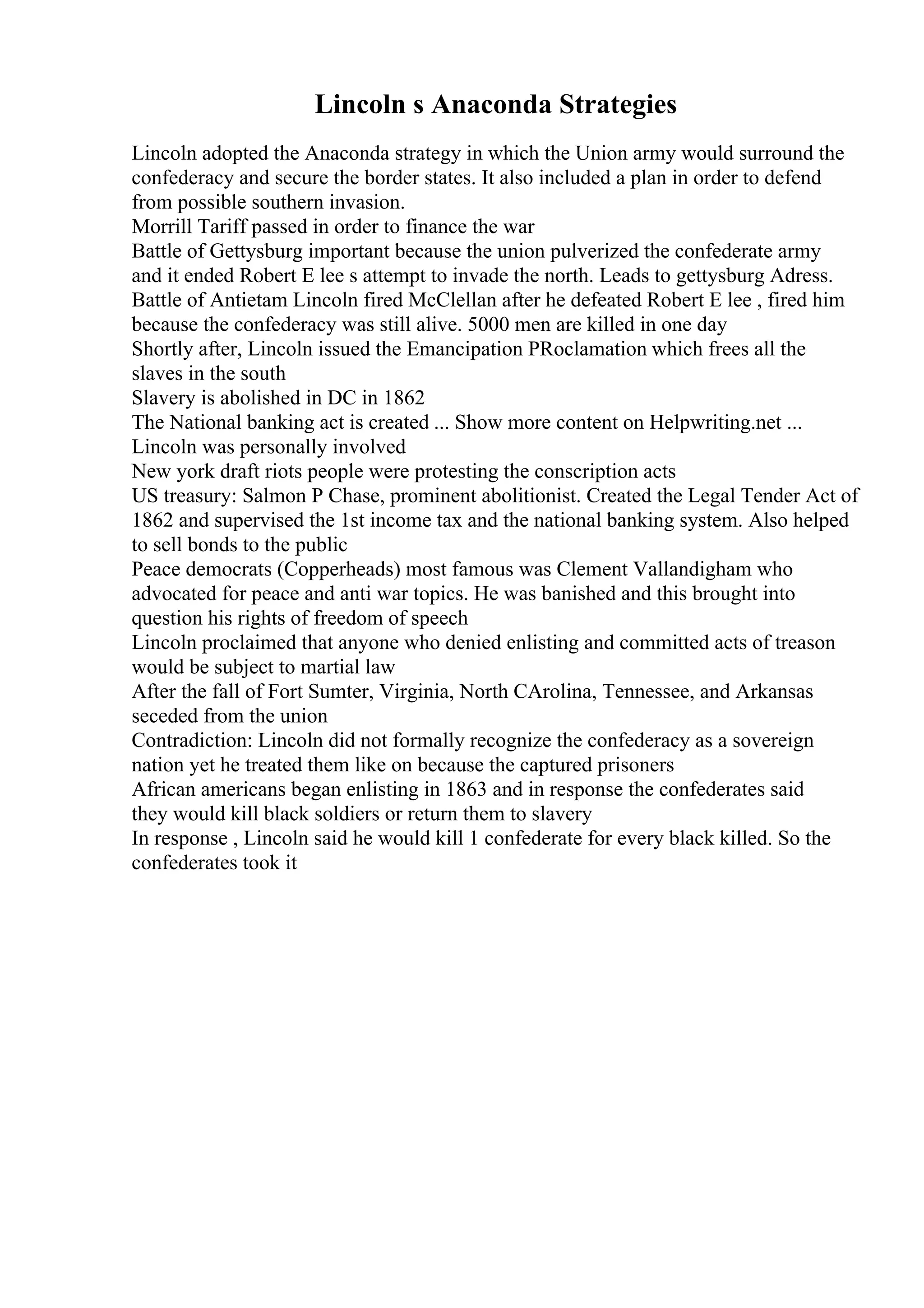 Lincoln s Anaconda Strategies
Lincoln adopted the Anaconda strategy in which the Union army would surround the
confederacy and secure the border states. It also included a plan in order to defend
from possible southern invasion.
Morrill Tariff passed in order to finance the war
Battle of Gettysburg important because the union pulverized the confederate army
and it ended Robert E lee s attempt to invade the north. Leads to gettysburg Adress.
Battle of Antietam Lincoln fired McClellan after he defeated Robert E lee , fired him
because the confederacy was still alive. 5000 men are killed in one day
Shortly after, Lincoln issued the Emancipation PRoclamation which frees all the
slaves in the south
Slavery is abolished in DC in 1862
The National banking act is created ... Show more content on Helpwriting.net ...
Lincoln was personally involved
New york draft riots people were protesting the conscription acts
US treasury: Salmon P Chase, prominent abolitionist. Created the Legal Tender Act of
1862 and supervised the 1st income tax and the national banking system. Also helped
to sell bonds to the public
Peace democrats (Copperheads) most famous was Clement Vallandigham who
advocated for peace and anti war topics. He was banished and this brought into
question his rights of freedom of speech
Lincoln proclaimed that anyone who denied enlisting and committed acts of treason
would be subject to martial law
After the fall of Fort Sumter, Virginia, North CArolina, Tennessee, and Arkansas
seceded from the union
Contradiction: Lincoln did not formally recognize the confederacy as a sovereign
nation yet he treated them like on because the captured prisoners
African americans began enlisting in 1863 and in response the confederates said
they would kill black soldiers or return them to slavery
In response , Lincoln said he would kill 1 confederate for every black killed. So the
confederates took it
 