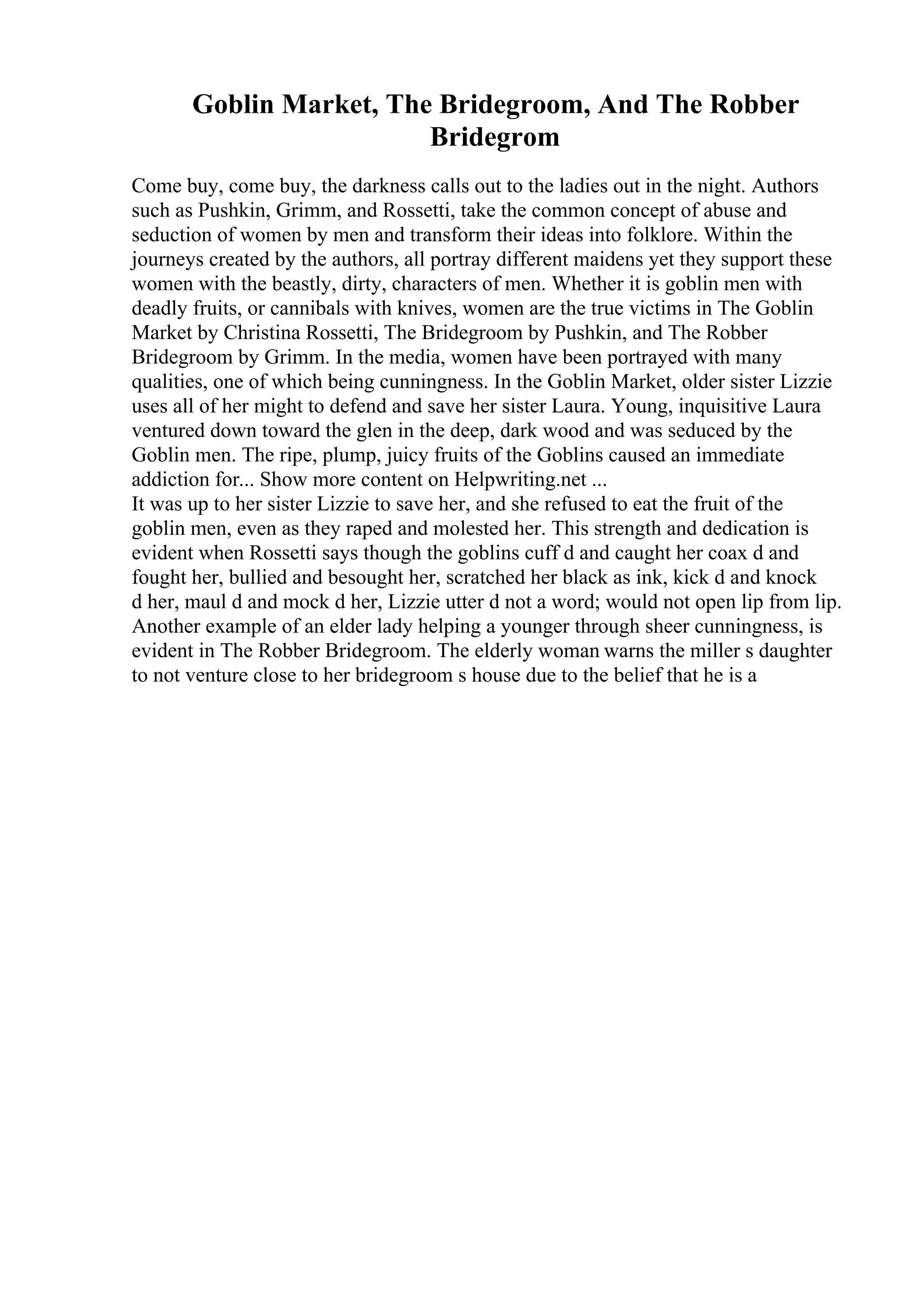 Goblin Market, The Bridegroom, And The Robber
Bridegrom
Come buy, come buy, the darkness calls out to the ladies out in the night. Authors
such as Pushkin, Grimm, and Rossetti, take the common concept of abuse and
seduction of women by men and transform their ideas into folklore. Within the
journeys created by the authors, all portray different maidens yet they support these
women with the beastly, dirty, characters of men. Whether it is goblin men with
deadly fruits, or cannibals with knives, women are the true victims in The Goblin
Market by Christina Rossetti, The Bridegroom by Pushkin, and The Robber
Bridegroom by Grimm. In the media, women have been portrayed with many
qualities, one of which being cunningness. In the Goblin Market, older sister Lizzie
uses all of her might to defend and save her sister Laura. Young, inquisitive Laura
ventured down toward the glen in the deep, dark wood and was seduced by the
Goblin men. The ripe, plump, juicy fruits of the Goblins caused an immediate
addiction for... Show more content on Helpwriting.net ...
It was up to her sister Lizzie to save her, and she refused to eat the fruit of the
goblin men, even as they raped and molested her. This strength and dedication is
evident when Rossetti says though the goblins cuff d and caught her coax d and
fought her, bullied and besought her, scratched her black as ink, kick d and knock
d her, maul d and mock d her, Lizzie utter d not a word; would not open lip from lip.
Another example of an elder lady helping a younger through sheer cunningness, is
evident in The Robber Bridegroom. The elderly woman warns the miller s daughter
to not venture close to her bridegroom s house due to the belief that he is a
 